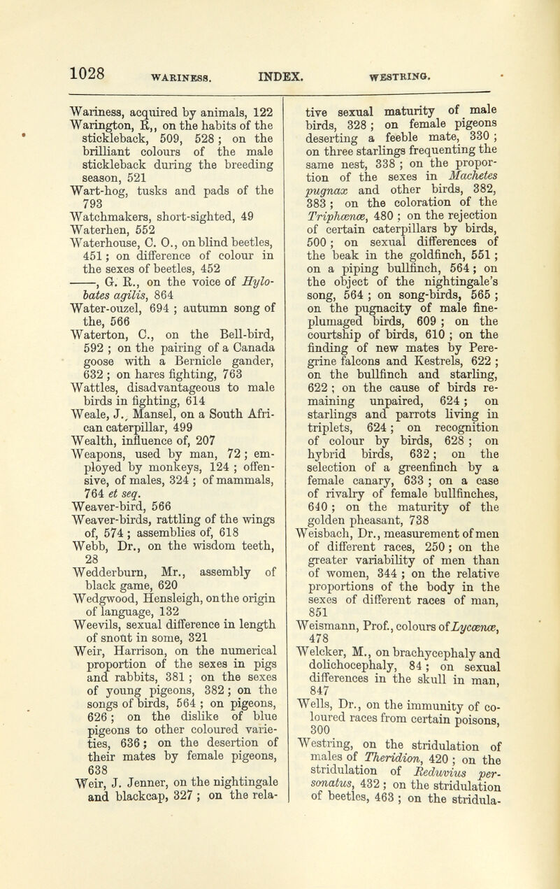 1028 WARINESS. INDEX. WESTRINO. Wariness, acquired by animals, 122 Warington, R,, on the habits of the stickleback, 509, 528 ; on the brilliant colours of the male stickleback during the breeding season, 521 Wart-hog, tusks and pads of the 793 Watchmakers, short-sighted, 49 Waterhen, 552 AVaterhouse, C. 0., on blind beetles, 451 ; on difference of colour in the sexes of beetles, 452 , G. R., on the voice of Hylo- bates agilis, 864 Water-ouzel, 694 ; autumn song of the, 566 Waterton, С., on the Bell-bird, 592 ; on the pairing of a Canada goose with a Bernicle gander, 632 ; on hares fighting, 763 Wattles, disadvantageous to male birds in fighting, 614 Weale, J., Mansel, on a South Afri¬ can caterpillar, 499 Wealth, influence of, 207 Weapons, used by man, 72 ; em¬ ployed by monkeys, 124 ; ofí'en- sive, of males, 324 ; of mammals, 764 et seq. Weaver-bird, 566 Weaver-birds, rattling of the wings of, 574 ; assemblies of, 618 Webb, Dr., on the wisdom teeth, 28 Wedderburn, Mr., assembly of black game, 620 Wedgwood, Hensleigh, onthe origin of language, 132 Weevils, sexual difference in length of snout in some, 321 Weir, Harrison, on the numerical proportion of the sexes in pigs and rabbits, 381 ; on the sexes of young pigeons, 382 ; on the songs of birds, 564 ; on pigeons, 626 ; on the dislike of blue pigeons to other coloured varie¬ ties, 636 ; on the desertion of their mates by female pigeons, 638 Weir, J. Jenner, on the nightingale and blackcap, 327 ; on the rela¬ tive sexual maturity of male birds, 328 ; on female pigeons deserting a feeble mate, 330 ; on three starlings frequenting the same nest, 338 ; on the propor¬ tion of the sexes in Machetes pugnax and other birds, 382, 383 ; on the coloration of the Triphœnœ, 480 ; on the rejection of certain caterpillars by birds, 500 ; on sexual differences of the beak in the goldfinch, 551 ; on a piping bullfinch, 564 ; on the object of the nightingale's song, 564 ; on song-birds, 565 ; on the pugnacity of male fine- plumaged birds, 609 ; on the courtship of birds, 610 ; on the finding of new mates by Pere¬ grine falcons and Kestrels, 622 ; on the bullfinch and starling, 622 ; on the cause of birds re¬ maining unpaired, 624 ; on starlings and parrots living in triplets, 624 ; on recognition of colour by birds, 628 ; on hybrid birds, 632 ; on the selection of a greenfinch by a female canary, 633 ; on a case of rivalry of female bullfinches, 640 ; on the maturity of the golden pheasant, 738 Weisbach, Dr., measurement of men of different races, 250 ; on the greater variability of men than of women, 344 ; on the relative proportions of the body in the sexes of different races of man, 851 Weismann, Prof., colours oîlmccmae. 478 Welcker, M., on brachycephaly and doHchocephaly, 84 ; on sexual differences in the skull in man, 847 Wells, Dr., on the immunity of co¬ loured races from certain poisons 300 ^ Westring, on the stridulation of males oi Theridion, 420 ; on the stridulation of Reduvius per- sonatus, 432 ; on the stridulation of beetles, 463 ; on the stridula-