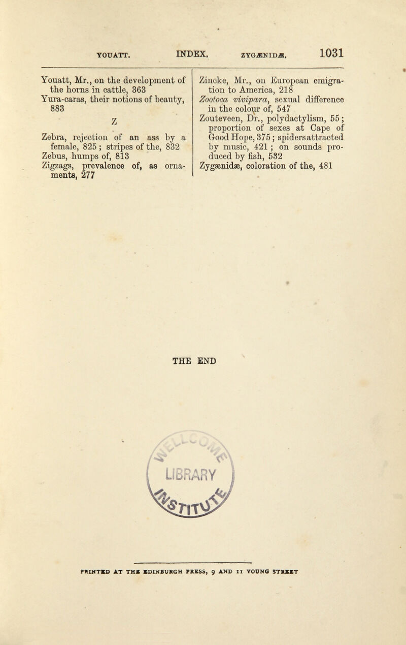 TOUATT, INDEX. гтадкюл. 1031 Youatt, Mr., on the development of the horns in cattle, 363 Yura-caras, their notions of beauty, 883 Z Zebra, rejection of an ass by a female, 825 ; stripes of the, 832 Zebus, humps of, 813 Zigzags, prevalence of, as orna¬ ments, 277 Zincke, Mr., ou European emigra¬ tion to America, 218 Zootoca vivipara, sexual difference in the coloijr of, 547 Zouteveen, Dr., polydactylism, 55; proportion of sexes at Cape of Good Hope, 375 ; spiders attracted by music, 421 ; on sounds pro¬ duced by fish, 582 Zygaenidae, coloration of the, 481 THE END rniNTBO AT THE KDINBUBCH FKBSS, 9 AND 11 YOUNG $ТКЖЖТ