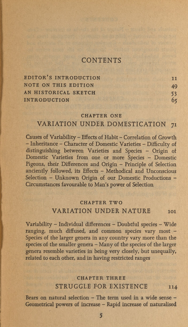 CONTENTS editor's introduction note on this edition an historical sketch introduction chapter one VARIATION UNDER DOMESTICATION 71 Causes of Variability - Effects of Habit - Correlation of Growth - Inheritance - Character of Domestic Varieties - Difficulty of distinguishing between Varieties and Species - Origin of Domestic Varieties from one or more Species - Domestic Pigeons, their Differences and Origin - Principle of Selection anciently followed, its Effects - Methodical and Unconscious Selection - Unknown Origin of our Domestic Productions - Circumstances favourable to Man's power of Selection 49 53 65 chapter two VARIATION UNDER NATURE 101 Variability - Individual differences - Doubtful species - Wide ranging, much diffused, and common species vary most - Species of the larger genera in any country vary more than the species of the smaller genera - Many of the species of the larger genera resemble varieties in being very closely, but unequally, related to each other, and in having restricted ranges chapter three STRUGGLE FOR EXISTENCE 114 Bears on natural selection - The term used in a wide sense - Geometrical powers of increase - Rapid increase of naturalised