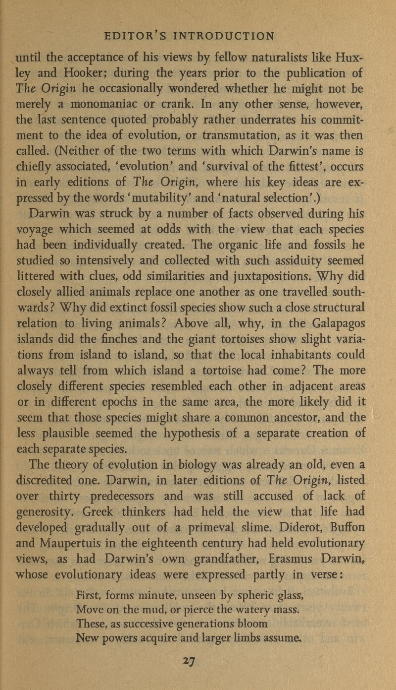 EDITOR s INTRODUCTION until the acceptance of his views by fellow naturalists like Hux¬ ley and Hooker; during the years prior to the publication of The Origin he occasionally wondered whether he might not be merely a monomaniac or crank. In any other sense, however, the last sentence quoted probably rather underrates his commit¬ ment to the idea of evolution, or transmutation, as it was then called. (Neither of the two terms with which Darwin's name is chiefly associated, 'evolution' and 'survival of the fittest', occurs in early editions of The Origin, where his key ideas are ex¬ pressed by the words 'mutability' and 'natural selection'.) Darwin was struck by a number of facts observed during his voyage which seemed at odds with the view that each species had been individually created. The organic life and fossils he studied so intensively and collected with such assiduity seemed littered with clues, odd similarities and juxtapositions. Why did closely allied animals replace one another as one travelled south¬ wards ? Why did extinct fossil species show such a close structural relation to living animals? Above aU, why, in the Galapagos islands did the finches and the giant tortoises show slight varia¬ tions from island to island, so that the local inhabitants could always tell from which island a tortoise had come? The more closely different species resembled each other in adjacent areas or in different epochs in the same area, the more likely did it seem that those species might share a common ancestor, and the less plausible seemed the hypothesis of a separate creation of each separate species. The theory of evolution in biology was already an old, even a discredited one. Darwin, iu later editions of The Origin, listed over thirty predecessors and was still accused of lack of generosity. Greek thinkers had held the view that life had developed gradually out of a primeval slime. Diderot, Buffon and Maupertuis in the eighteenth century had held evolutionary views, as had Darwin's own grandfather, Erasmus Darwin, whose evolutionary ideas were expressed partly in verse: First, forms minute, unseen by spheric glass, Move on the mud, or pierce the watery mass. These, as successive generations bloom , i- New powers acquire and larger limbs assiune. 27