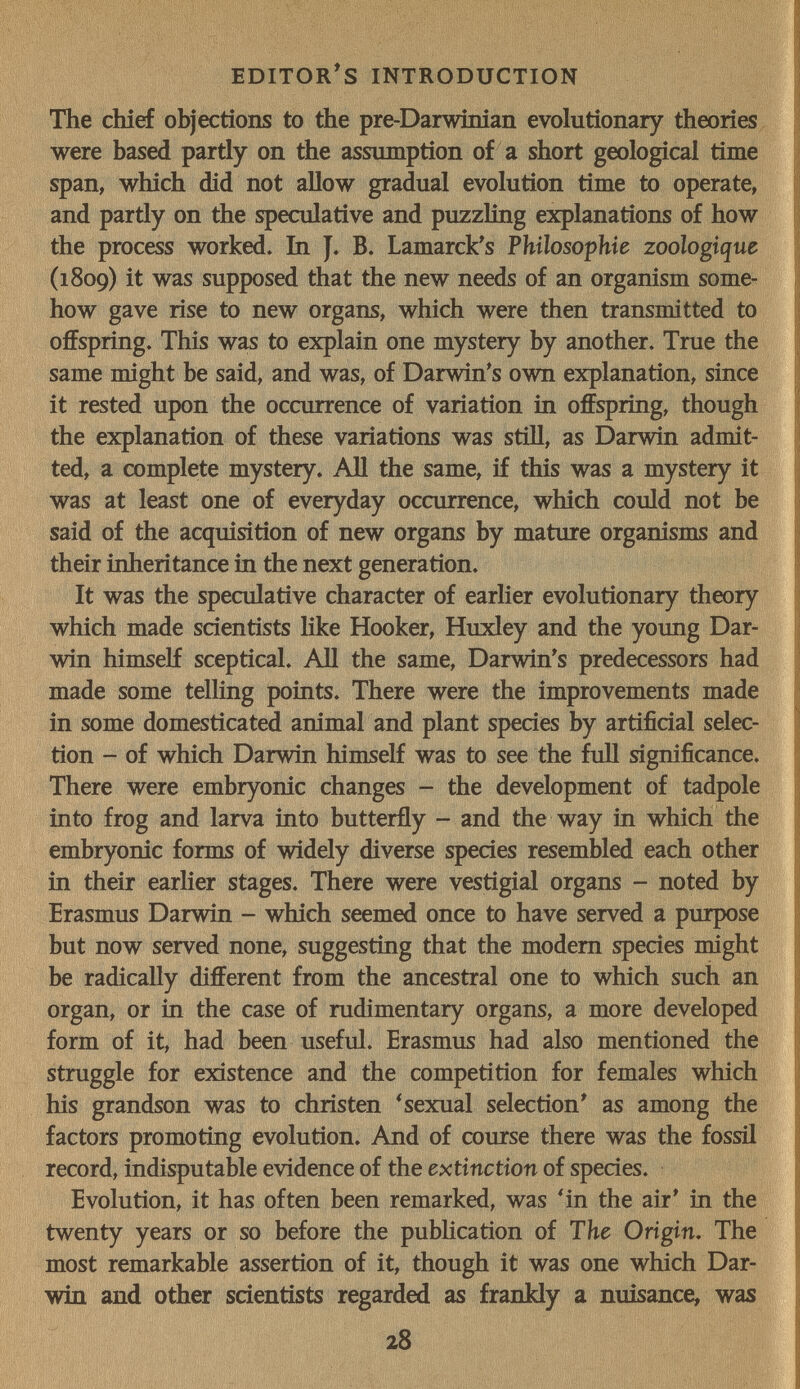 EDITORAS INTRODUCTION The chief objections to the pre-Darwinian evolutionary theories were based partly on the assmnption of a short geological time span, which did not allow gradual evolution time to operate, and partly on the speculative and puzzling explanations of how the process worked, bi J. B. Lamarck^s Philosophie zoologique (1809) it was supposed that the new needs of an organism some- j how gave rise to new organs, which were then transmitted to offspring. This was to explain one mystery by another. True the same might be said, and was, of Darwin's own explanation, since it rested upon the occurrence of variation in offspring, though ¡ the explanation of these variations was stiU, as Darwin admit¬ ted, a complete mystery. All the same, if this was a mystery it was at least one of everyday occurrence, which could not be said of the acquisition of new organs by mature organisms and ' their inheritance in the next generation. It was the speculative character of earlier evolutionary theory which made scientists like Hooker, Huxley and the young Dar- | win himself sceptical. All the same, Darwin's predecessors had made some telling points. There were the improvements made in some domesticated animal and plant species by artificial selec¬ tion - of which Darwin himself was to see the fidi significance. There were embryonic changes - the development of tadpole | into frog and larva into butterfly - and the way in which the embryonic forms of widely diverse species resembled each other í in their earlier stages. There were vestigial organs - noted by Ì Erasmus Darwin - which seemed once to have served a purpose but now served none, suggesting that the modem species might be radically different from the ancestral one to which such an organ, or in the case of rudimentary organs, a more developed form of it, had been useful. Erasmus had also mentioned the struggle for existence and the competition for females which his grandson was to christen * sexual selection' as among the factors promoting evolution. And of course there was the fossil record, indisputable evidence of the extinction of species. Evolution, it has often been remarked, was *in the air' in the twenty years or so before the pubhcation of The Origin, The most remarkable assertion of it, though it was one which Dar¬ win and other scientists regarded as frankly a nuisance, was 28