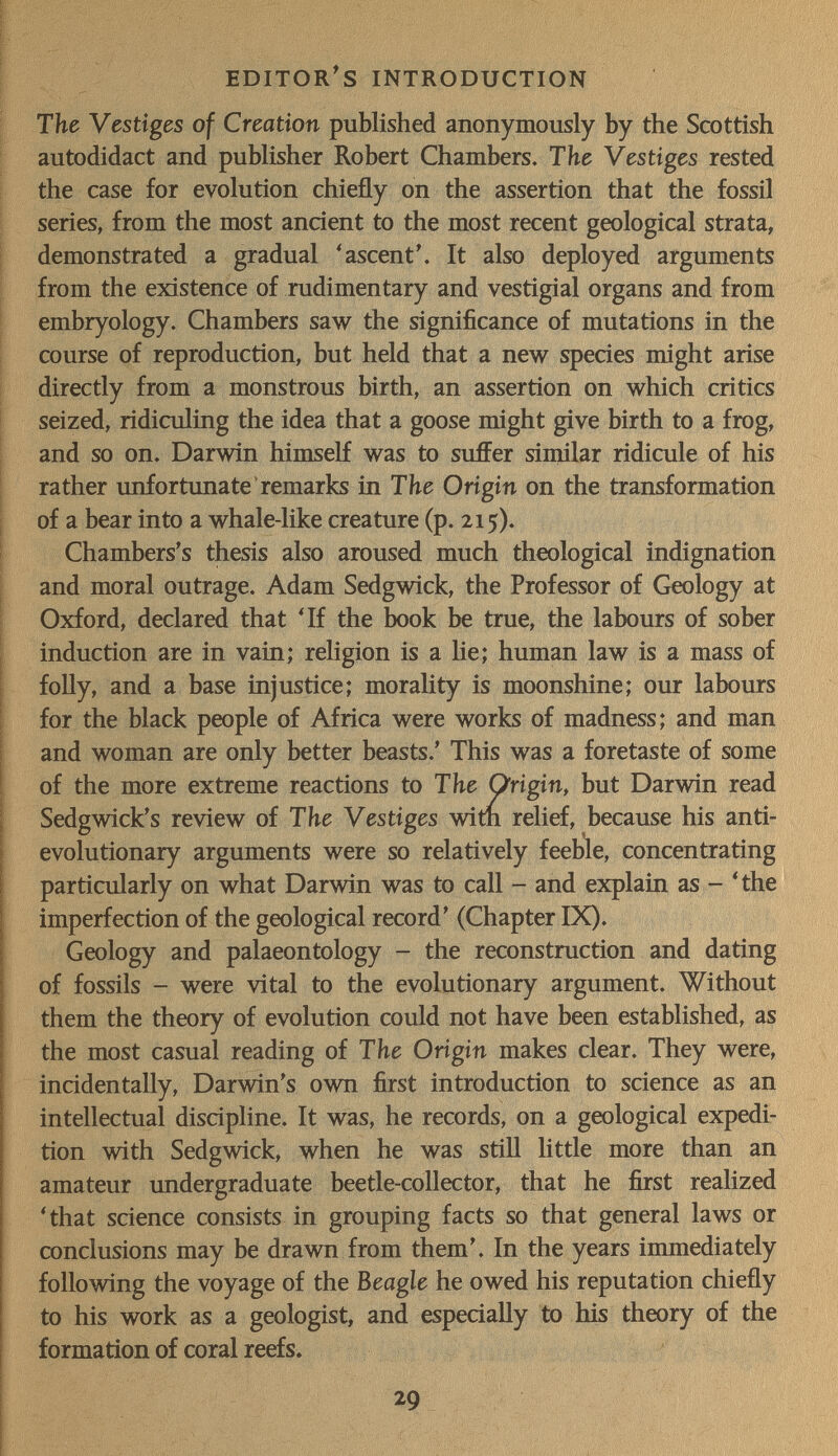 editor's introduction The Vestiges of Creation published anonymously by the Scottish autodidact and publisher Robert Chambers. The Vestiges rested the case for evolution chiefly on the assertion that the fossil series, from the most ancient to the most recent geological strata, demonstrated a gradual 'ascent'. It also deployed arguments from the existence of rudimentary and vestigial organs and from embryology. Chambers saw the significance of mutations in the course of reproduction, but held that a new species might arise directly from a monstrous birth, an assertion on which critics seized, ridiculing the idea that a goose might give birth to a frog, and so on. Darwin himself was to suffer similar ridicule of his rather unfortunate remarks in The Origin on the transformation of a bear into a whale-like creature (p. 215). Chambers's thesis also aroused much theological indignation and moral outrage. Adam Sedgwick, the Professor of Geology at Oxford, declared that 'If the book be true, the labours of sober induction are in vain; religion is a lie; human law is a mass of foUy, and a base injustice; morality is moonshine; our labours for the black people of Africa were works of madness; and man and woman are only better beasts.' This was a foretaste of some of the more extreme reactions to The Origin, but Darwin read Sedgwick's review of The Vestiges witn relief, because his anti- evolutionary arguments were so relatively feeble, concentrating particxilarly on what Darwin was to call - and explain as - 'the imperfection of the geological record' (Chapter IX). Geology and palaeontology - the reconstruction and dating of fossils - were vital to the evolutionary argument. Without them the theory of evolution could not have been established, as the most casual reading of The Origin makes clear. They were, incidentally, Darwin's own first introduction to science as an intellectual discipline. It was, he records, on a geological expedi¬ tion with Sedgwick, when he was stiH little more than an amateur undergraduate beetle-collector, that he first realized 'that science consists in grouping facts so that general laws or conclusions may be drawn from them'. In the years immediately following the voyage of the Beagle he owed his reputation chiefly to his work as a geologist, and especially to his theory of the formation of coral reefs. 29