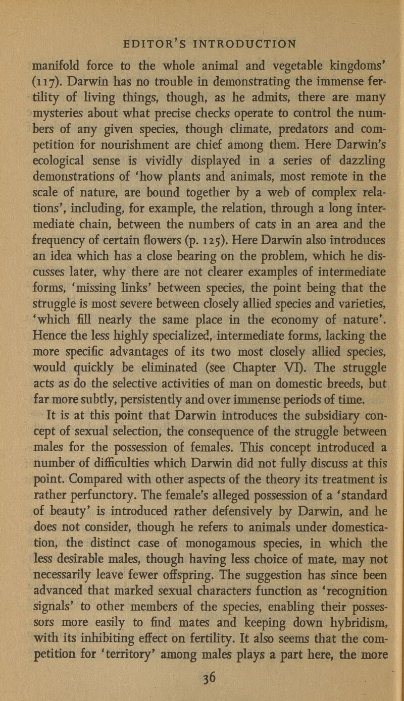 editor's introduction manifold force to the whole animal and vegetable kingdoms' (117). Darwin has no trouble in demonstrating the immense fer¬ tility of living things, though, as he admits, there are many mysteries about what precise checks operate to control the num¬ bers of any given species, though cHmate, predators and com¬ petition for nourishment are chief among them. Here Darwin's ecological sense is vividly displayed in a series of dazzling demonstrations of 'how plants and animals, most remote in the scale of nature, are bound together by a web of complex rela¬ tions', including, for example, the relation, through a long inter¬ mediate chain, between the numbers of cats in an area and the frequency of certain flowers (p. 125). Here Darwin also introduces an idea which has a close bearing on the problem, which he dis¬ cusses later, why there are not clearer examples of intermediate forms, ^missing links' between species, the point being that the struggle is most severe between closely allied species and varieties, * which fill nearly the same place in the economy of nature'. Hence the less highly specialized, intermediate forms, lacking the more specific advantages of its two most closely allied species, would quickly be eKminated (see Chapter VT). The struggle acts as do the selective activities of man on domestic breeds, but far more subtly, persistently and over immense periods of time. It is at this point that Darwin introduces the subsidiary con¬ cept of sexual selection, the consequence of the struggle between males for the possession of females. This concept introduced a number of difficulties which Darwin did not fuUy discuss at this point. Compared with other aspects of the theory its treatment is rather perfimctory. The female's alleged possession of a 'standard of beauty' is introduced rather defensively by Darwin, and he does not consider, though he refers to animals imder domestica¬ tion, the distinct case of monogamous species, in which the less desirable males, though having less choice of mate, may not necessarily leave fewer offspring. The suggestion has since been advanced that marked sexual characters function as 'recognition signals' to other members of the species, enabling their posses¬ sors more easüy to find mates and keeping down hybridism, with its inhibiting effect on fertility. It also seems that the com¬ petition for 'territory' among males plays a part here, the more 36