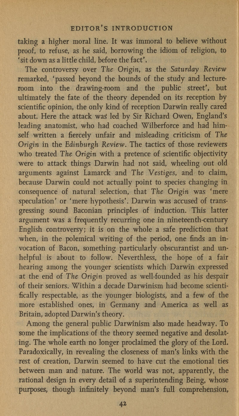 editor's introduction taking a higher moral line. It was immoral to believe without proof, to refuse, as he said, borrowing the idiom of religion, to 'sit down as a little child, before the fact'. The controversy over The Origin, as the Saturday Review remarked, 'passed beyond the bounds of the study and lecture- room into the drawing-room and the public street', but ultimately the fate of the theory depended on its reception by scientific opinion, the only kind of reception Darwin really cared about. Here the attack waá led by Sir Richard Owen, England's leading anatomist, who had coached Wilberforce and had him¬ self written a fiercely unfair and misleading criticism of The Origin in the Edinburgh Review, The tactics of those reviewers who treated The Origin with a pretence of scientific objectivity were to attack things Darwin had not said, wheeling out old arguments against Lamarck and The Vestiges, and to claim, because Darwin could not actually point to species changing in consequence of natural selection, that The Origin was 'mere speculation' or 'mere hypothesis'. Darwin was accused of trans¬ gressing sound Baconian principies of induction. This latter argument was a frequently recurring one in nineteenth-century English controversy; it is on the whole a safe prediction that when, in the polemical writing of the period, one finds an in¬ vocation of Bacon, something particularly obscurantist and un¬ helpful is about to follow. Neverthless, the hope of a fair hearing among the younger scientists which Darwin expressed at the end of The Origin proved as well-founded as his despair of their seniors. Within a decade Darwinism had become scienti¬ fically respectable, as the younger biologists, and a few of the more established ones, in Germany and America as well as Britain, adopted Darwin's theory. Among the general public Darwinism also made headway. To some the implications of the theory seemed negative and desolat¬ ing. The whole earth no longer proclaimed the glory of the Lord. Paradoxically, in revealing the closeness of man's Hnks with the rest of creation, Darwin seemed to have cut the emotional ties between man and nature. The world was not, apparently, the rational design in every detail of a superintending Being, whose purposes, though infinitely beyond man's fuU comprehension, 42