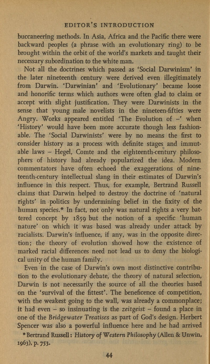 editor's introduction buccaneering methods. In Asia, Africa and the Pacific there were backward peoples (a phrase with an evolutionary ring) to be brought within the orbit of the world's markets and taught their necessary subordination to the white man. Not all the doctrines which passed as ^ Social Darwinism* in the later nineteenth century were derived even illegitimately from Darwin. 'Darwinian' and 'Evolutionary' became loose and honorific terms which authors were often glad to claim or accept with slight justification. They were Darwinists in the sense that young male novelists in the nineteen-fifties were Angry. Works appeared entitled 'The Evolution of when 'History' would have been more accurate though less fashion¬ able. The 'Sodai Darwinists' were by no means the first to consider history as a process with definite stages and immut¬ able laws - Hegel, Comte and the eighteenth-century philoso¬ phers of history had already popularized the idea. Modem commentators have often echoed the exaggerations of nine¬ teenth-century intellectual slang in their estimates of Darwin's influence in this respect. Thus, for example, Bertrand Russell claims that Darwin helped to destroy the doctrine of 'natural rights' in pohtics by undermining belief in the fixity of the human species.* In fact, not only was natural rights a very bat¬ tered concept by 1859 but the notion of a specific 'human nature' on which it was based was already under attack by racialists. Darwin's influence, if any, was in the opposite direc¬ tion; the theory of evolution showed how the existence of marked racial differences need not lead us to deny the biologi¬ cal unity of the human family. Even in the case of Darwin's own most distinctive contribu¬ tion to the evolutionary debate, the theory of natural selection, Darwin is not necessarily the source of all the theories based on the 'survival of the fittest'. The beneficence of competition, with the weakest going to the wall, was already a commonplace; it had even - so insinuating is the Zeitgeist - found a place in one of the Bridgewater Treatises as part of God's design. Herbert Spencer was also a powerful influence here and he had arrived * Bertrand Russell : History of Western Philosophy (Allen & Unwin, 1963)» p. 753» 44