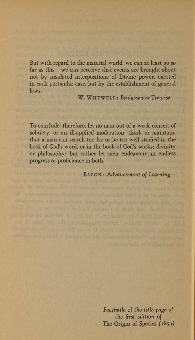 But with regard to the material world, we can at least go so far as this - we can perceive that events are brought about not by insulated interpositions of Divine power, exerted in each particular case, but by the estabUshment of general laws. W. Whewell: Bridgewater Treatise To conclude, therefore, let no man out of a weak conceit of sobriety, or an ill-applied moderation, think or maintain, that a man can search too far or be too well studied in the book of God's word, or in the book of God's works; divinity or philosophy; but rather let men endeavour an endless progress or proficience in both. Bacon: Advancement of Learning Facsimile of the title page of the first edition of The Origin of Species {1859)