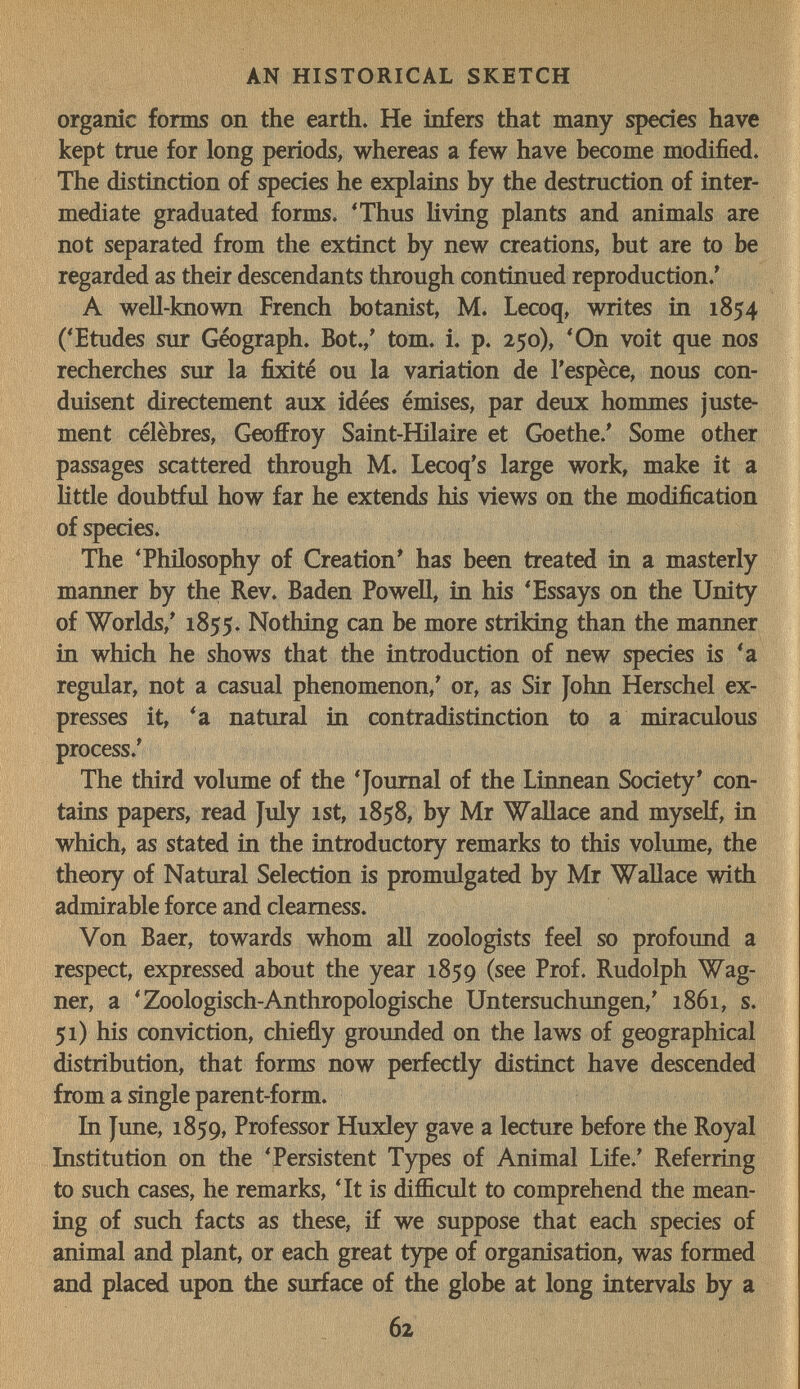 AN HISTORICAL SKETCH organic fonns on the earth. He infers that many species have kept true for long periods, whereas a few have become modified. The distinction of species he explains by the destruction of inter¬ mediate graduated forms. 'Thus living plants and animals are not separated from the extinct by new creations, but are to be regarded as their descendants through continued reproduction.' A well-known French botanist, M. Lecoq, writes in 1854 ('Etudes sur Geograph. Bot.,' tom. i. p. 250), 'On voit que nos recherches sur la fixité ou la variation de l'espèce, nous con¬ duisent directement aux idées émises, par deux hommes juste¬ ment célèbres, Geoffroy Saint-Hilaire et Goethe.' Some other passages scattered through M. Lecoq's large work, make it a little doubtful how far he extends his views on the modification of species. The 'Philosophy of Creation' has been treated in a masterly manner by the Rev. Baden Powell, in his 'Essays on the Unity of Worlds,' 1855. Nothing can be more striking than the manner in which he shows that the introduction of new species is 'a regular, not a casual phenomenon,' or, as Sir John Herschel ex¬ presses it, 'a natural in contradistinction to a miraculous process.' The third volume of the 'Journal of the Linnean Society' con¬ tains papers, read July ist, 1858, by Mr Wallace and myself, in which, as stated in the introductory remarks to this volume, the theory of Natural Selection is promulgated by Mr Wallace with admirable force and clearness. Von Baer, towards whom all zoologists feel so profound a respect, expressed about the year 1859 (see Prof. Rudolph Wag¬ ner, a 'Zoologisch-Anthropologische Untersuchungen,' 1861, s. 51) his conviction, chiefly grounded on the laws of geographical distribution, that forms now perfectly distinct have descended from a single parent-form. In June, 1859, Professor Huxley gave a lecture before the Royal Institution on the 'Persistent Types of Animal Life.' Referring to such cases, he remarks, 'It is difficult to comprehend the mean¬ ing of such facts as these, if we suppose that each species of animal and plant, or each great type of organisation, was formed and placed upon the surface of the globe at long intervals by a 62