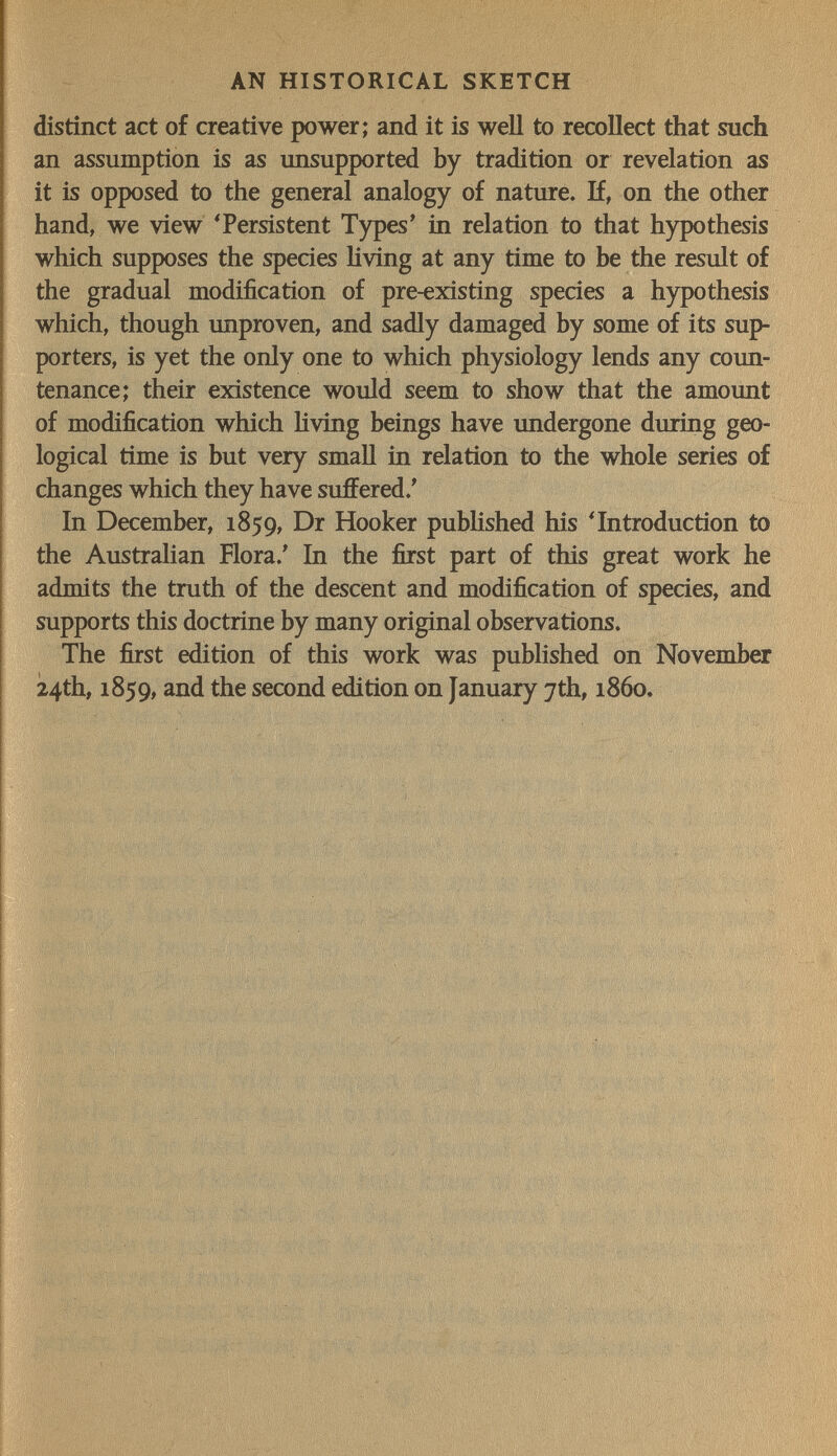 AN HISTORICAL SKETCH distinct act of creative power; and it is well to recollect that such an assumption is as unsupported by tradition or revelation as it is opposed to the general analogy of nature. If, on the other hand, we view 'Persistent Types' in relation to that hypothesis which supposes the species living at any time to be the result of the gradual modification of pre-existing species a hypothesis which, though unproven, and sadly damaged by some of its sup¬ porters, is yet the only one to which physiology lends any coun¬ tenance; their existence would seem to show that the amount of modification which Hving beings have undergone during geo¬ logical time is but very small in relation to the whole series of changes which they have suffered.' In December, 1859, Dr Hooker published his 'Introduction to the Australian Flora.' In the first part of this great work he admits the truth of the descent and modification of species, and supports this doctrine by many original observations. The first edition of this work was published on November 24th, 1859, and the second edition on January 7th, i860.