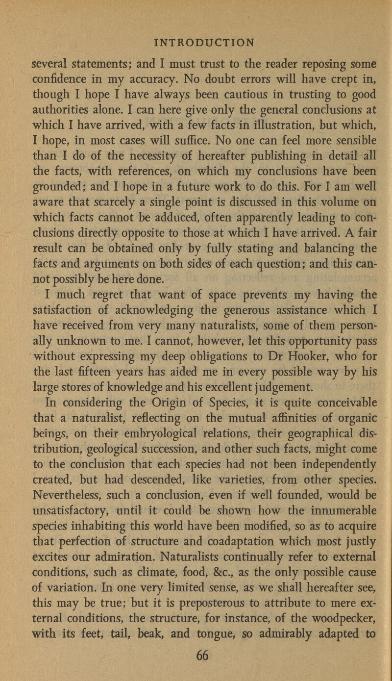 INTRODUCTION several statements; and I must trust to the reader reposing some confidence in my accuracy. No doubt errors will have crept in, though I hope I have always been cautious in trusting to good authorities alone. I can here give only the general conclusions at which I have arrived, with a few facts in illustration, but which, I hope, in most cases will suffice. No one can feel more sensible than I do of the necessity of hereafter publishing in detail all the facts, with references, on which my conclusions have been grounded; and I hope in a future work to do this. For I am well aware that scarcely a single point is discussed in this volume on which facts cannot be adduced, often apparently leading to con¬ clusions directly opposite to those at which I have arrived. A fair result can be obtained only by fully stating and balancing the facts and arguments on both sides of each question; and this can¬ not possibly be here done. I much regret that want of space prevents my having the satisfaction of acknowledging the generous assistance which I have received from very many naturalists, some of them person¬ ally unknown to me. I cannot, however, let this opportunity pass without expressing my deep obligations to Dr Hooker, who for the last fifteen years has aided me in every possible way by his large stores of knowledge and his excellent judgement. In considering the Origin of Species, it is quite conceivable that a naturalist, reflecting on the mutual affinities of organic beings, on their embryological relations, their geographical dis¬ tribution, geological succession, and other such facts, might come to the conclusion that each species had not been independently created, but had descended, like varieties, from other species. Nevertheless, such a conclusion, even if well founded, would be unsatisfactory, until it could be shown how the innumerable species inhabiting this world have been modified, so as to acquire that perfection of structure and coadaptation which most justly excites our admiration. Naturalists continually refer to external conditions, such as climate, food, &c., as the only possible cause of variation. In one very limited sense, as we shall hereafter see, this may be true; but it is preposterous to attribute to mere ex¬ ternal conditions, the structure, for instance, of the woodpecker, with its feet, tail, beak, and tongue, so admirably adapted to 66