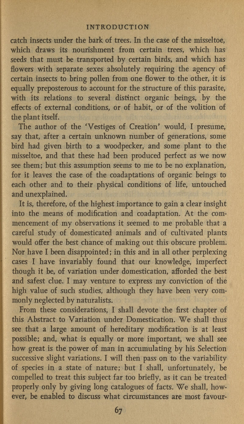 INTRODUCTION catch insects imder the bark of trees. In the case of the misseltoe, which draws its nourishment from certain trees, which has seeds that must be transported by certain birds, and which has flowers with separate sexes absolutely requiring the agency of certain insects to bring pollen from one flower to the other, it is equally preposterous to account for the structure of this parasite, with its relations to several distinct organic beings, by the effects of external conditions, or of habit, or of the voHtion of the plant itself. The author of the * Vestiges of Creation' would, I presume, say that, after a certain unknown number of generations, some bird had given birth to a woodpecker, and some plant to the misseltoe, and that these had been produced perfect as we now see them; but this assumption seems to me to be no explanation, for it leaves the case of the coadaptations of organic beings to each other and to their physical conditions of hfe, untouched and unexplained. It is, therefore, of the highest importance to gain a clear insight into the means of modification and coadaptation. At the com¬ mencement of my observations it seemed to me probable that a careful study of domesticated animals and of cultivated plants would offer the best chance of making out this obscure problem. Nor have I been disappointed; in this and in all other perplexing cases I have invariably found that our knowledge, imperfect though it be, of variation under domestication, afforded the best and safest clue. I may venture to express my conviction of the high value of such studies, although they have been very com¬ monly neglected by naturalists. From these considerations, I shall devote the first chapter of this Abstract to Variation under Domestication. We shall thus see that a large amoimt of hereditary modification is at least possible; and, what is equally or more important, we shall see how great is the power of man in accumulating by his Selection successive slight variations. I will then pass on to the variability of species in a state of nature; but I shall, unfortunately, be compelled to treat this subject far too briefly, as it can be treated properly only by giving long catalogues of facts. We shall, how¬ ever, be enabled to discuss what circumstances are most favour- 67