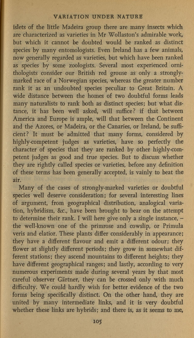 VARIATION UNDER NATURE islets of the little Madeira group there are many insects which are characterized as varieties in Mr Wollaston's admirable work, but which it cannot be doubted would be ranked as distinct species by many entomologists. Even Ireland has a few animals, now generally regarded as varieties, but which have been ranked as species by some zoologists. Several most experienced orni¬ thologists consider our British red grouse as only a strongly- marked race of a Norwegian species, whereas the greater number rank it as an imdoubted species peculiar to Great Britain. A wide distance between the homes of two doubtful forms leads many naturalists to rank both as distinct species; but what dis¬ tance, it has been well asked, will suffice? if that between America and Europe is ample, will that between the Continent and the Azores, or Madeira, or the Canaries, or Ireland, be suffi¬ cient? It must be admitted that many forms, considered by highly-competent judges as varieties, have so perfectly the character of species that they are ranked by other highly-com¬ petent judges as good and true species. But to discuss whether they are rightly called species or varieties, before any definition of these terms has been generally accepted, is vainly to beat the air. Many of the cases of strongly-marked varieties or doubtful species well deserve consideration; for several interesting lines of argument, from geographical distribution, analogical varia¬ tion, hybridism, &c., have been brought to bear on the attempt to determine their rank I wiU here give only a single instance, - the well-known one of the primrose and cowslip, or Primula veris and elatior. These plants differ considerably in appearance; they have a different flavour and emit a different odour; they flower at slightly different periods; they grow in somewhat dif¬ ferent stations; they ascend mountains to different heights; they have different geographical ranges; and lastly, according to very numerous experiments made during several years by that most careful observer Gärtner, they can be crossed only with much difficulty. We could hardly wish for better evidence of the two forms being specifically distinct. On the other hand, they are united by many intermediate links, and it is very doubtful whether these links are hybrids; and there is, as it seems to me, 105 'li ■■ ^ • , ■ ■ ^