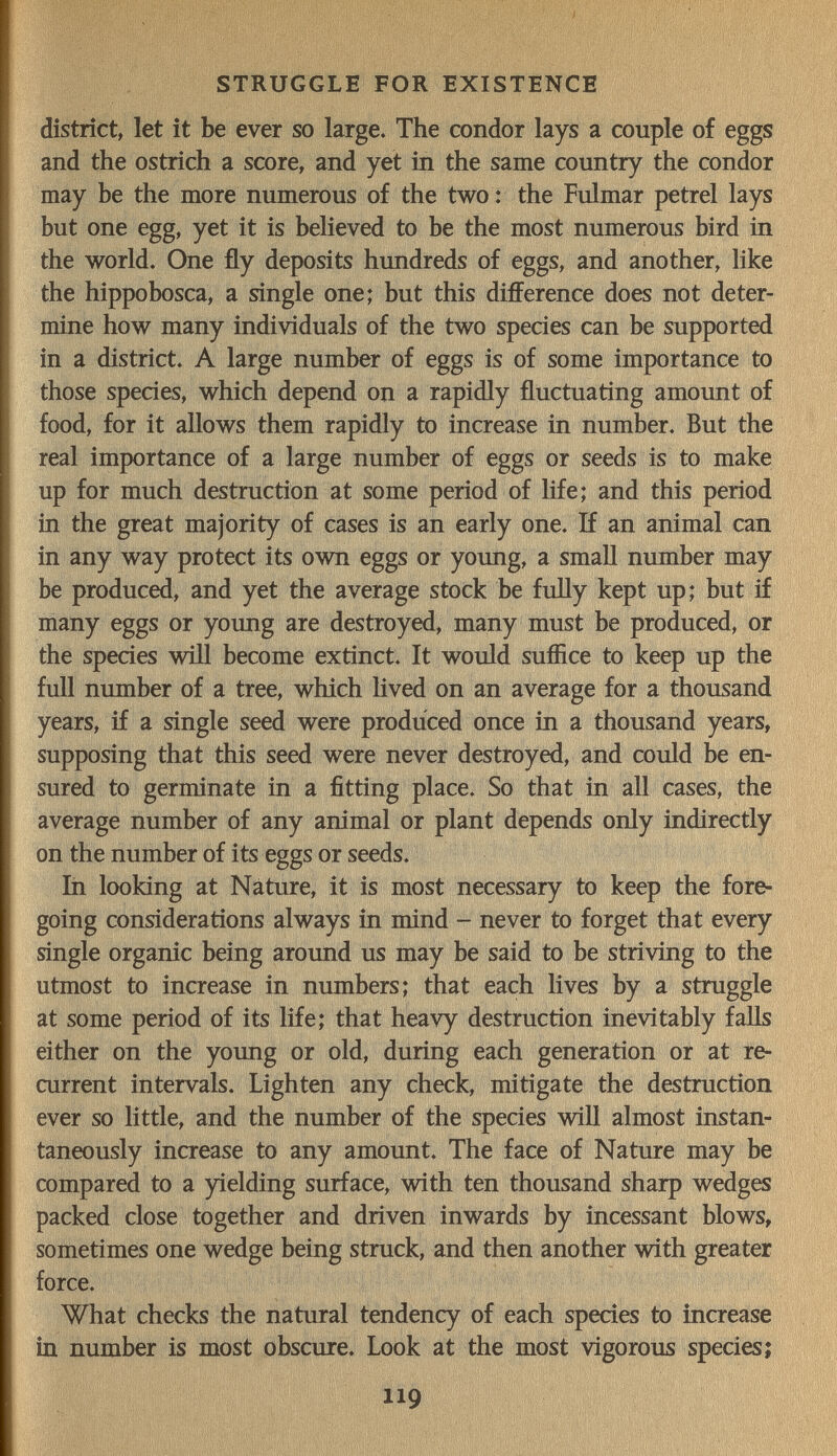 STRUGGLE FOR EXISTENCE district, let it be ever so large. The condor lays a couple of eggs and the ostrich a score, and yet in the same country the condor may be the more numerous of the two : the Fulmar petrel lays but one egg, yet it is believed to be the most numerous bird in the world. One fly deposits hundreds of eggs, and another, like the hippobosca, a single one; but this difference does not deter¬ mine how many individuals of the two species can be supported in a district. A large number of eggs is of some importance to those species, which depend on a rapidly fluctuating amount of food, for it allows them rapidly to increase in number. But the real importance of a large number of eggs or seeds is to make up for much destruction at some period of life; and this period in the great majority of cases is an early one. If an animal can in any way protect its own eggs or young, a small number may be produced, and yet the average stock be fully kept up; but if many eggs or young are destroyed, many must be produced, or the species wifl become extinct. It would suffice to keep up the full number of a tree, which lived on an average for a thousand years, if a single seed were produced once in a thousand years, supposing that this seed were never destroyed, and could be en¬ sured to germinate in a fitting place. So that in all cases, the average number of any animal or plant depends only indirectly on the number of its eggs or seeds. In looking at Nature, it is most necessary to keep the fore¬ going considerations always in mind - never to forget that every single organic being around us may be said to be striving to the utmost to increase in numbers; that each lives by a struggle at some period of its life; that heavy destruction inevitably falls either on the young or old, during each generation or at re¬ current intervals. Lighten any check, mitigate the destruction ever so little, and the number of the species will almost instan¬ taneously increase to any amount. The face of Nature may be compared to a yielding surface, with ten thousand sharp wedges packed close together and driven inwards by incessant blows, sometimes one wedge being struck, and then another with greater force. What checks the natural tendency of each species to increase in number is most obscure. Look at the most vigorous species; 119