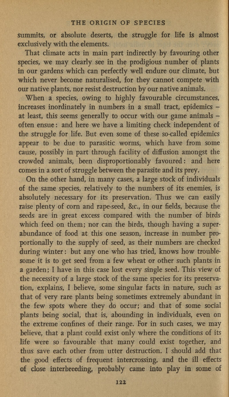 THE ORIGIN OF SPECIES summits, or absolute deserts, the struggle for life is almost exclusively with the elements. That climate acts in main part indirectly by favouring other species, we may clearly see in the prodigious number of plants in our gardens which can perfectly well endure our climate, but which never become naturalised, for they cannot compete with our native plants, nor resist destruction by our native animals. When a species, owing to highly favourable circumstances, increases inordinately in numbers in a small tract, epidemics - at least, this seems generally to occur with our game animals ^ often ensue : and here we have a limiting check independent of the struggle for hfe. But even some of these so-called epidemics appear to be due to parasitic worms, which have from some cause, possibly in part through facility of diffusion amongst the crowded animals, been disproportionably favoured: and here comes in a sort of struggle between the parasite and its prey. On the other hand, in many cases, a large stock of individuals of the same species, relatively to the numbers of its enemies, is absolutely necessary for its preservation. Thus we can easily raise plenty of com and rape-seed, &c., in our fields, because the seeds are in great excess compared with the number of birds which feed on them; nor can the birds, though having a super¬ abundance of food at this one season, increase in number pro¬ portionally to the supply of seed, as their numbers are checked during winter : but any one who has tried, knows how trouble¬ some it is to get seed from a few wheat or other such plants in a garden; I have in this case lost every single seed. This view of the necessity of a large stock of the same species for its preserva¬ tion, explains, I believe, some singular facts in nature, such as that of very rare plants being sometimes extremely abundant in the few spots where they do occur; and that of some social plants being social, that is, abounding in individuals, even on the extreme confines of their range. For in such cases, we may believe, that a plant could exist only where the conditions of its life were so favourable that many could exist together, and thus save each other from utter destruction. I should add that the good effects of frequent intercrossing, and the ill effects of dose interbreeding, probably came into play in some of 122