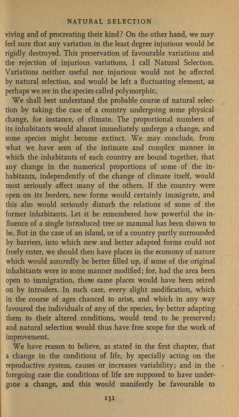 NATURAL SELECTION vivîng and of procreating their kind ? On the other hand, we may feel sure that any variation in the least degree injurious would be rigidly destroyed. This preservation of favourable variations and the rejection of injurious variations, I call Natural Selection. Variations neither useful nor injurious would not be affected by natural selection, and would be left a fluctuating element, as perhaps we see in the species called polymorphic. We shall best understand the probable course of natural selec¬ tion by taking the case of a country undergoing some physical change, for instance, of climate. The proportional numbers of its inhabitants would almost immediately undergo a change, and some species might become extinct. We may conclude, from what we have seen of the intimate and complex manner in which the inhabitants of each country are bound together, that any change in the numerical proportions of some of the in¬ habitants, independently of the change of climate itself, would most seriously affect many of the others. If the country were open on its borders, new forms would certainly immigrate, and this also would seriously disturb the relations of some of the former inhabitants. Let it be remembered how powerful the in¬ fluence of a single introduced tree or mammal has been shown to be. But in the case of an island, or of a country partly surrounded by barriers, into which new and better adapted forms could not freely enter, we should then have places in the economy of nature which would assuredly be better ffled up, if some of the original inhabitants were in some manner modified; for, had the area been open to immigration, these same places would have been seized on by intruders. In such case, every sHght modification, which in the course of ages chanced to arise, and which in any way favoured the individuals of any of the species, by better adapting them to their altered conditions, would tend to be preserved; and natural selection would thus have free scope for the work of improvement. We have reason to believe, as stated in the first chapter, that a change in the conditions of hfe, by spedally acting on the reproductive system, causes or increases variability; and in the foregoing case the conditions of life are supposed to have under¬ gone a change, and this would manifestly be favourable to 131