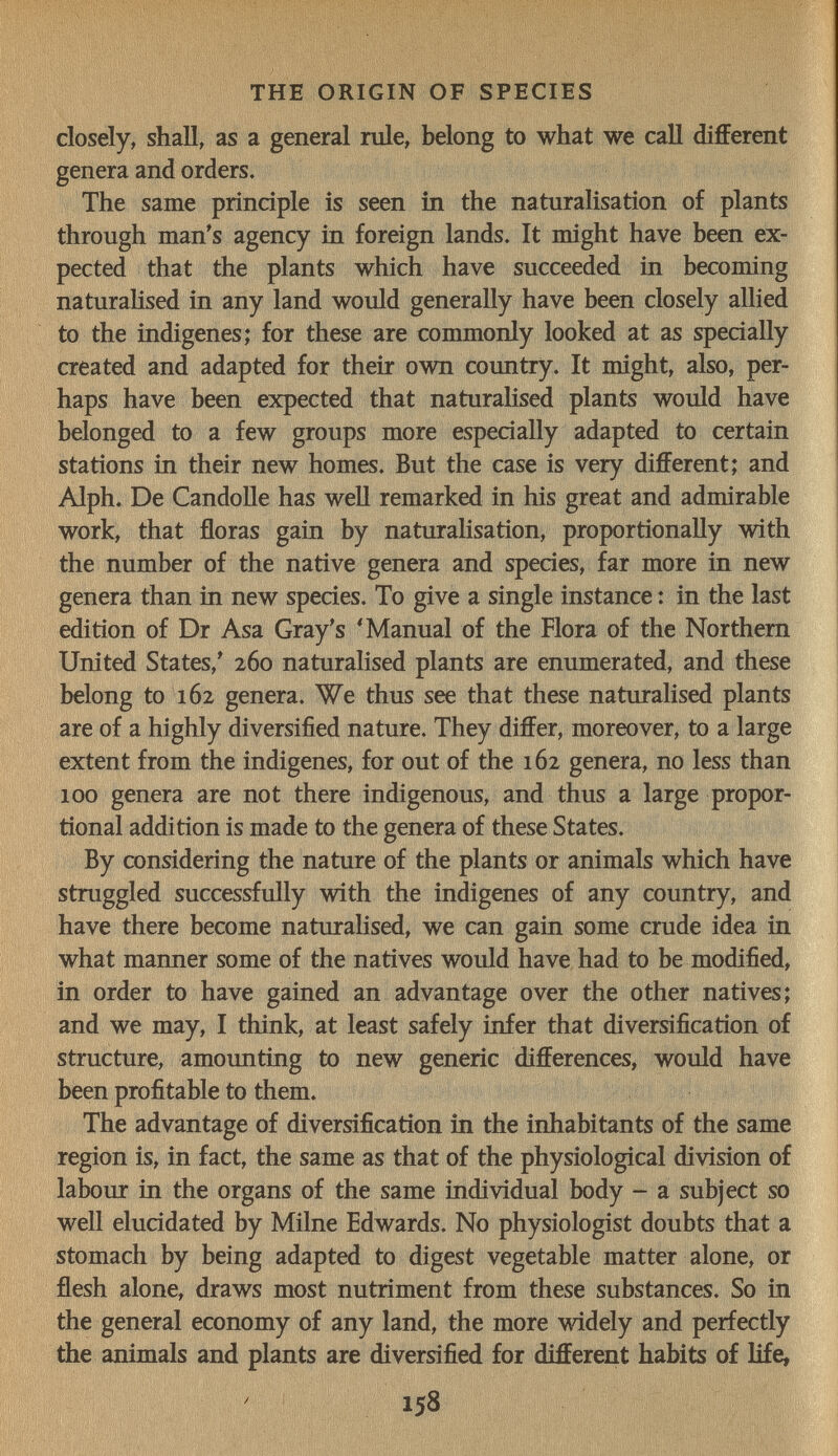 THE ORIGIN OF SPECIES closely, shall, as a general rule, belong to what we caU different genera and orders. The same principle is seen in the naturalisation of plants through man's agency in foreign lands. It might have been ex¬ pected that the plants which have succeeded in becoming naturahsed in any land would generally have been closely allied to the indigenes; for these are commonly looked at as specially created and adapted for their own country. It might, also, per¬ haps have been expected that naturalised plants would have belonged to a few groups more especially adapted to certain stations in their new homes. But the case is very different; and Alph. De Candolle has weU remarked in his great and admirable work, that floras gain by naturalisation, proportionally with the number of the native genera and species, far more in new genera than in new species. To give a single instance : in the last edition of Dr Asa Gray's 'Manual of the Flora of the Northern United States,' 260 naturalised plants are enumerated, and these belong to 162 genera. We thus see that these naturalised plants are of a highly diversified nature. They differ, moreover, to a large extent from the indigenes, for out of the 162 genera, no less than 100 genera are not there indigenous, and thus a large propor¬ tional addition is made to the genera of these States. By considering the nature of the plants or animals which have struggled successfully with the indigenes of any country, and have there become naturahsed, we can gain some crude idea in what manner some of the natives would have had to be modified, in order to have gained an advantage over the other natives; and we may, I think, at least safely infer that diversification of structure, amounting to new generic differences, would have been profitable to them. The advantage of diversification in the inhabitants of the same region is, in fact, the same as that of the physiological division of labour in the organs of the same individual body - a subject so well elucidated by Milne Edwards. No physiologist doubts that a stomach by being adapted to digest vegetable matter alone, or flesh alone, draws most nutriment from these substances. So in the general economy of any land, the more widely and perfectly the animals and plants are diversified for different habits of life,