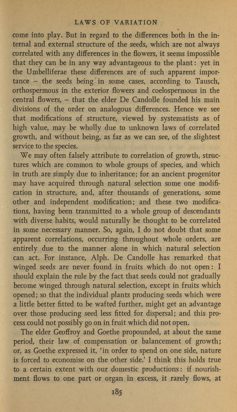 LAWS OF VARIATION come into play. But in regard to the differences both in the in¬ ternal and external structure of the seeds, which are not always correlated with any differences in the flowers, it seems impossible that they can be in any way advantageous to the plant : yet in the Umbelliferae these differences are of such apparent impor¬ tance - the seeds being in some cases, according to Tausch, orthospermous in the exterior flowers and coelospermous in the central flowers, - that the elder De CandoUe founded his main divisions of the order on analogous differences. Hence we see that modifications of structure, viewed by systematists as of high value, may be wholly due to unknown laws of correlated growth, and without being, as far as we can see, of the slightest service to the species. We may often falsely attribute to correlation of growth, struc¬ tures which are common to whole groups of species, and which in truth are simply due to inheritance; for an ancient progenitor may have acquired through natural selection some one modifi¬ cation in structure, and, after thousands of generations, some other and independent modification; and these two modifica¬ tions, having been transmitted to a whole group of descendants with diverse habits, would naturally be thought to be correlated in some necessary manner. So, again, I do not doubt that some apparent correlations, occurring throughout whole orders, are entirely due to the manner alone in which natural selection can act. For instance, Alph. De Candolle has remarked that winged seeds are never found in fruits which do not open : I should explain the rule by the fact that seeds could not gradually become winged through natural selection, except in fruits which opened ; so that the individual plants producing seeds which were a little better fitted to be wafted further, might get an advantage over those producing seed less fitted for dispersal; and this pro¬ cess could not possibly go on in fruit which did not open. The elder Geoffroy and Goethe propounded, at about the same period, their law of compensation or balancement of growth; or, as Goethe expressed it, 'in order to spend on one side, nature is forced to economise on the other side.' I think this holds true to a certain extent with our domestic productions: if nourish¬ ment flows to one part or organ in excess, it rarely flows, at 185
