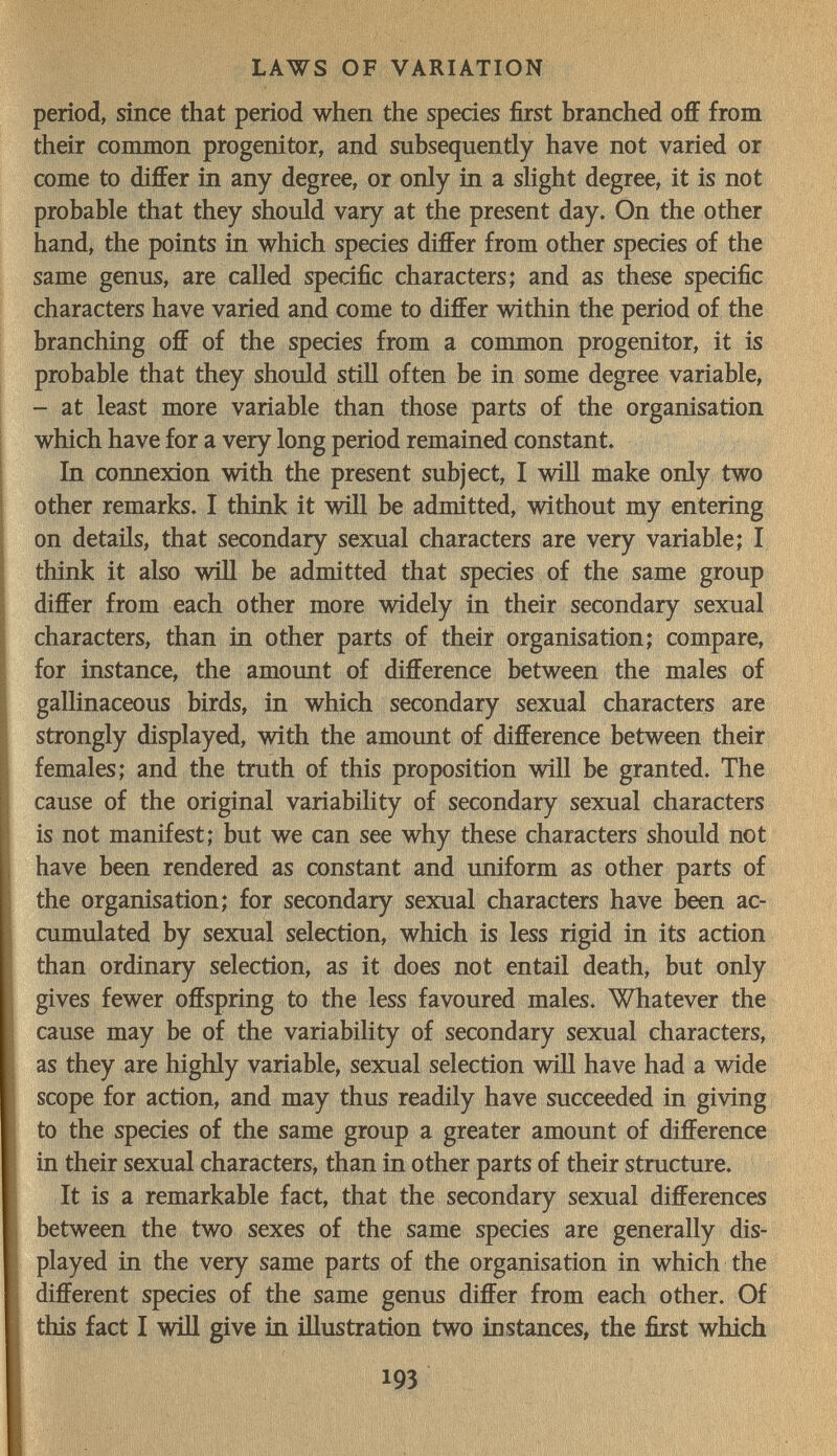 LAWS OF VARIATION period, since that period when the species first branched off from their common progenitor, and subsequently have not varied or come to differ in any degree, or only in a slight degree, it is not probable that they should vary at the present day. On the other hand, the points in which species differ from other species of the same genus, are called specific characters; and as these specific characters have varied and come to differ within the period of the branching off of the species from a common progenitor, it is probable that they should still often be in some degree variable, - at least more variable than those parts of the organisation which have for a very long period remained constant. In connexion with the present subject, I will make only two other remarks. I think it will be admitted, without my entering on details, that secondary sexual characters are very variable; I think it also will be admitted that species of the same group differ from each other more widely in their secondary sexual characters, than in other parts of their organisation; compare, for instance, the amount of difference between the males of gallinaceous birds, in which secondary sexual characters are strongly displayed, with the amount of difference between their females; and the truth of this proposition will be granted. The cause of the original variability of secondary sexual characters is not manifest; but we can see why these characters should not have been rendered as constant and uniform as other parts of the organisation; for secondary sexual characters have been ac¬ cumulated by sexual selection, which is less rigid in its action than ordinary selection, as it does not entail death, but only gives fewer offspring to the less favoured males. Whatever the cause may be of the variability of secondary sexual characters, as they are highly variable, sexual selection wiU have had a wide scope for action, and may thus readily have succeeded in giving to the species of the same group a greater amount of difference in their sexual characters, than in other parts of their structure. It is a remarkable fact, that the secondary sexual differences between the two sexes of the same species are generally dis¬ played in the very same parts of the organisation in which the different species of the same genus differ from each other. Of this fact I win give in illustration two instances, the fiist which 193