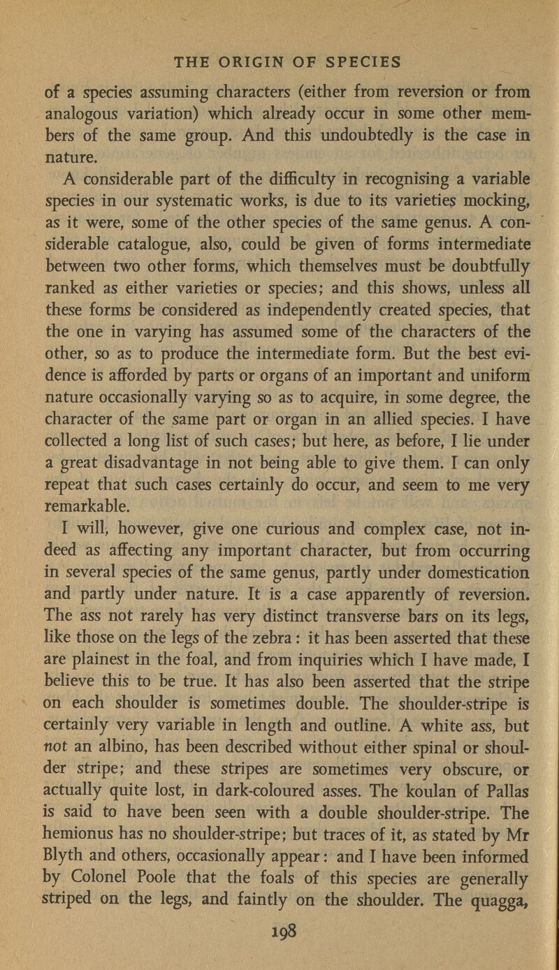 THE ORIGIN OF SPECIES of a species assuming characters (either from reversion or from analogous variation) which already occur in some other mem¬ bers of the same group. And this undoubtedly is the case in nature. A considerable part of the difficulty in recognising a variable species in our systematic works, is due to its varieties mocking, as it were, some of the other species of the same genus. A con¬ siderable catalogue, also, could be given of forms intermediate between two other forms, which themselves must be doubtfully ranked as either varieties or species; and this shows, unless all these forms be considered as independently created species, that the one in varying has assumed some of the characters of the other, so as to produce the intermediate form. But the best evi¬ dence is afforded by parts or organs of an important and uniform nature occasionally varying so as to acquire, in some degree, the character of the same part or organ in an allied species. I have collected a long list of such cases; but here, as before, I lie under a great disadvantage in not being able to give them. I can only repeat that such cases certainly do occur, and seem to me very remarkable. I will^ however, give one curious and complex case, not in¬ deed as affecting any important character, but from occurring in several species of the same genus, partly under domestication and partly under nature. It is a case apparently of reversion. The ass not rarely has very distinct transverse bars on its legs, like those on the legs of the zebra : it has been asserted that these are plainest in the foal, and from inquiries which I have made, I believe this to be true. It has also been asserted that the stripe on each shoulder is sometimes double. The shoulder-stripe is certainly very variable in length and outline. A white ass, but not an albino, has been described without either spinal or shoul¬ der stripe; and these stripes are sometimes very obscure, or actually quite lost, in dark-coloured asses. The koulan of Pallas is said to have been seen with a double shoulder-stripe. The hemionus has no shoulder-stripe; but traces of it, as stated by Mr Blyth and others, occasionally appear : and I have been informed by Colonel Poole that the foals of this species are generally striped on the legs, and faintly on the shoulder. The quagga, 198