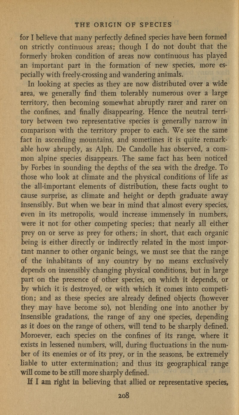 THE ORIGIN OF SPECIES for I believe that many perfectly defined species have been formed on strictly continuous areas; though I do not doubt that the formerly broken condition of areas now continuous has played an important part in the formation of new species, more es¬ pecially with freely-crossing and wandering animals. In looking at species as they are now distributed over a wide area, we generally find them tolerably numerous over a large territory, then becoming somewhat abruptly rarer and rarer on the confines, and finally disappearing. Hence the neutral terri¬ tory between two representative species is generally narrow in comparison with the territory proper to each. We see the same fact in ascending mountains, and sometimes it is quite remark¬ able how abruptly, as Alph. De Candolle has observed, a com:- mon alpine species disappears. The same fact has been noticed by Forbes in sounding the depths of the sea with the dredge. To those who look at climate and the physical conditions of life as the all-important elements of distribution, these facts ought to cause surprise, as climate and height or depth graduate away insensibly. But when we bear in mind that almost every species, even in its metropolis, would increase immensely in numbers, were it not for other competing species; that nearly all either prey on or serve as prey for others; in short, that each organic being is either directly or indirectly related in the most impor¬ tant manner to other organic beings, we must see that the range of the inhabitants of any country by no means exclusively depends on insensibly changing physical conditions, but in large part on the presence of other species, on which it depends, or by which it is destroyed, or with which it comes into competi¬ tion; and as these species are already defined objects (however they may have become so), not blending one into another by insensible gradations, the range of any oné species, depending as it does on the range of others, wiïï tend to be sharply defined. Moroever, each species on the confines of its range, where it exists in lessened numbers, will, during fluctuations in the num¬ ber of its enemies or of its prey, or in the seasons, be extremely liable to utter extermination; and thus its geographical range will come to be still more sharply defined. If 1 am right in believing that alHed or representative species, 208