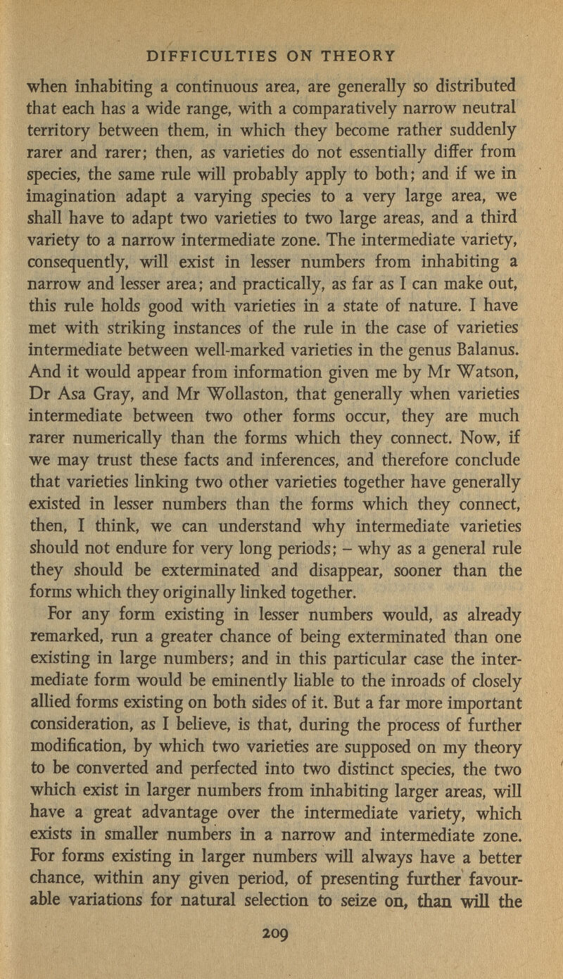 DIFFICULTIES ON THEORY when inhabiting a continuous area, are generally so distributed that each has a wide range, with a comparatively narrow neutral territory between them, in which they become rather suddenly rarer and rarer; then, as varieties do not essentially differ from species, the same rule will probably apply to both; and if we in imagination adapt a var)ring species to a very large area, we shall have to adapt two varieties to two large areas, and a third variety to a narrow intermediate zone. The intermediate variety, consequently, will exist in lesser numbers from inhabiting a narrow and lesser area; and practically, as far as I can make out, this rule holds good with varieties in a state of nature. I have met with striking instances of the rule in the case of varieties intermediate between well-marked varieties in the genus Balanus. And it would appear from information given me by Mr Watson, Dr Asa Gray, and Mr Wollaston, that generally when varieties intermediate between two other forms occur, they are much rarer numerically than the forms which they connect. Now, if we may trust these facts and inferences, and therefore conclude that varieties linking two other varieties together have generally existed in lesser numbers than the forms which they connect, then, I think, we can understand why intermediate varieties should not endure for very long periods; - why as a general rule they should be exterminated and disappear, sooner than the forms which they originally linked together. For any form existing in lesser numbers would, as already remarked, run a greater chance of being exterminated than one existing in large numbers; and in this particular case the inter¬ mediate form would be eminently Hable to the inroads of closely allied forms existing on both sides of it. But a far more important consideration, as I believe, is that, during the process of further modification, by which two varieties are supposed on my theory to be converted and perfected into two distinct species, the two which exist in larger numbers from inhabiting larger areas, will have a great advantage over the intermediate variety, which exists in smaller numbers in a narrow and intermediate zone. For forms existing in larger numbers will always have a better chance, within any given period, of presenting further favour¬ able variations for natural selection to seize on, than will the 209