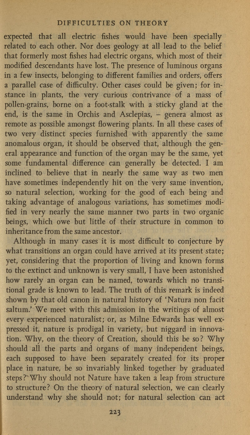 DIFFICULTIES ON THEORY expected that all electric fishes would have been specially related to each other. Nor does geology at all lead to the belief that formerly most fishes had electric organs, which most of their modified descendants have lost. The presence of luminous organs in a few insects, belonging to different families and orders, offers a parallel case of difficulty. Other cases could be given; for in¬ stance in plants, the very curious contrivance of a mass of pollen-grains, borne on a foot-stalk with a sticky gland at the end, is the same in Orchis and Asclepias, - genera almost as remote as possible amongst flowering plants. In all these cases of two very distinct species furnished with apparently the same anomalous organ, it should be observed that, although the gen¬ eral appearance and function of the organ may be the same, yet some fundamental difference can generally be detected. I am inclined to believe that in nearly the same way as two men have sometimes independently hit on the very same invention, so natural selection, working for the good of each being and taking advantage of analogous variations, has sometimes modi¬ fied in very nearly the same manner two parts in two organic beings, which owe but little of their structure in common to inheritance from the same ancestor. Although in many cases it is most difficult to conjecture by what transitions an organ could have arrived at its present state; yet, considering that the proportion of living and known forms to the extinct and unknown is very small, I have been astonished how rarely an organ can be named, towards which no transi¬ tional grade is known to lead. The truth of this remark is indeed shown by that old canon in natural history of 'Natura non facit saltum.' We meet with this admission in the writings of almost every experienced naturalist; or, as Milne Edwards has well ex¬ pressed it, nature is prodigal in variety, but niggard in innova¬ tion. Why, on the theory of Creation, should this be so? Why should all the parts and organs of many independent beings, each supposed to have been separately created for its proper place in nature, be so invariably linked together by graduated steps ? Why should not Nature have taken a leap from structure to structure? On the theory of natural selection, we can clearly imderstand why she should not; for natural selection can act 223