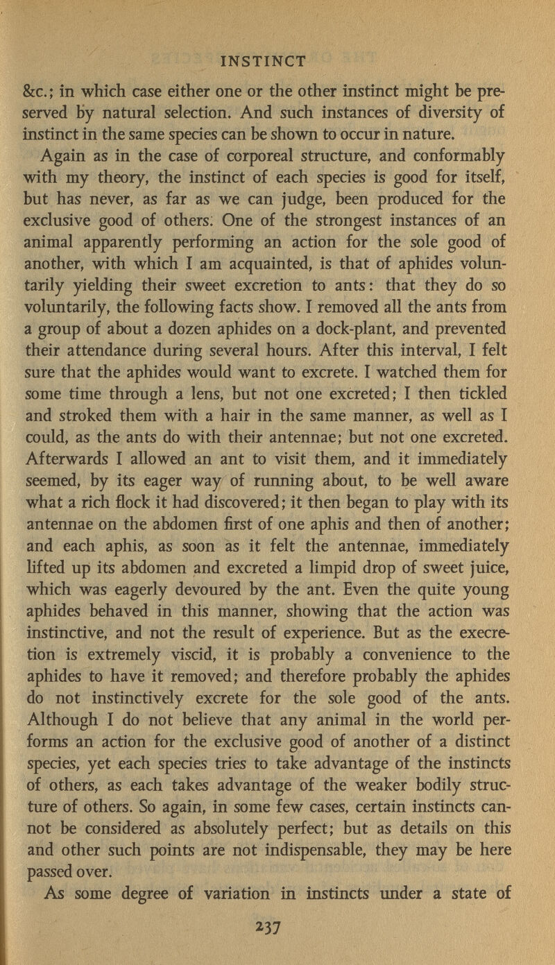 .Г.Ч - INSTINCT &c.; in which case either one or the other instinct might be pre¬ served by natural selection. And such instances of diversity of instinct in the same species can be shovra to occur in nature. Again as in the case of corporeal structure, and conformably with my theory, the instinct of each species is good for itself, but has never, as far as we can judge, been produced for the exclusive good of others: One of the strongest instances of an animal apparently performing an action for the sole good of another, with which I am acquainted, is that of aphides volun¬ tarily yielding their sweet excretion to ants: that they do so voluntarily, the following facts show. I removed all the ants from a group of about a dozen aphides on a dock-plant, and prevented their attendance during several hours. After this interval, I felt sure that the aphides would want to excrete. I watched them for some time through a lens, but not one excreted; I then tickled and stroked them with a hair in the same manner, as well as I could, as the ants do with their antennae; but not one excreted. Afterwards I allowed an ant to visit them, and it immediately seemed, by its eager way of running about, to be well aware what a rich flock it had discovered; it then began to play with its antennae on the abdomen first of one aphis and then of another; and each aphis, as soon as it felt the antennae, immediately hfted up its abdomen and excreted a limpid drop of sweet juice, which was eagerly devoured by the ant. Even the quite young aphides behaved in this manner, showing that the action was instinctive, and not the result of experience. But as the execre- tion is extremely viscid, it is probably a convenience to the aphides to have it removed; and therefore probably the aphides do not instinctively excrete for the sole good of the ants. Although I do not believe that any animal in the world per¬ forms an action for the exclusive good of another of a distinct species, yet each species tries to take advantage of the instincts of others, as each takes advantage of the weaker bodily struc¬ ture of others. So again, in some few cases, certain instincts can¬ not be considered as absolutely perfect; but as details on this and other such points are not indispensable, they may be here passed over. As some degree of variation in instincts under a state of 237