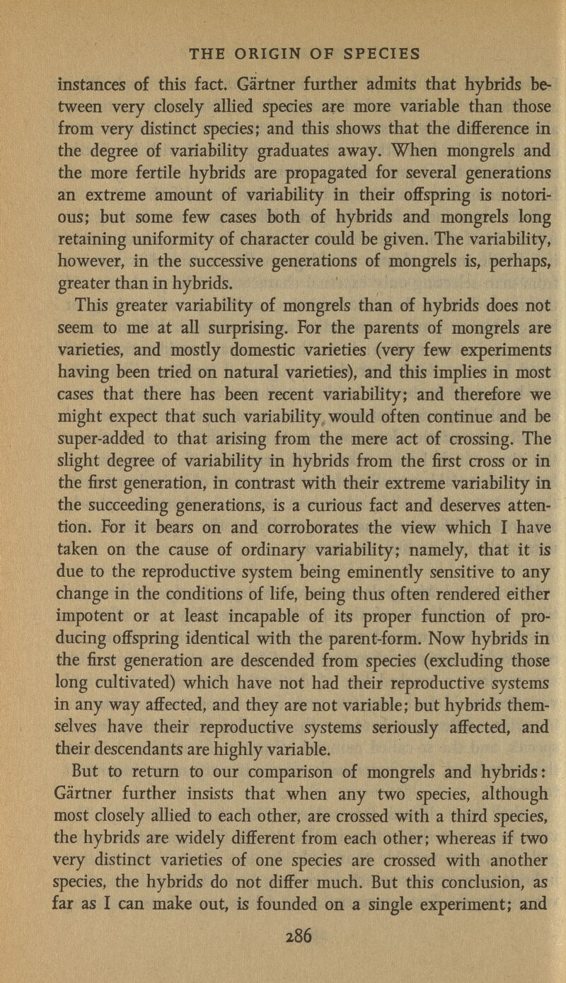 THE ORIGIN OF SPECIES instances of this fact. Gärtner further admits that hybrids be¬ tween very closely allied species are more variable than those from very distinct species; and this shows that the difference in the degree of variability graduates away. When mongrels and the more fertile hybrids are propagated for several generations an extreme amount of variability in their offspring is notori¬ ous; but some few cases both of hybrids and mongrels long retaining uniformity of character could be given. The variability, however, in the successive generations of mongrels is, perhaps, greater than in hybrids. This greater variability of mongrels than of hybrids does not seem to me at all surprising. For the parents of mongrels are varieties, and mostly domestic varieties (very few experiments having been tried on natural varieties), and this implies in most cases that there has been recent variability; and therefore we might expect that such variability, would often continue and be super-added to that arising from the mere act of crossing. The slight degree of variability in hybrids from the first cross or in the first generation, in contrast with their extreme variability in the succeeding generations, is a curious fact and deserves atten¬ tion. For it bears on and corroborates the view which I have taken on the cause of ordinary variability; namely, that it is due to the reproductive system being eminently sensitive to any change in the conditions of life, being thus often rendered either impotent or at least incapable of its proper function of pro¬ ducing offspring identical with the parent-form. Now hybrids in the first generation are descended from species (excluding those long cultivated) which have not had their reproductive systems in any way affected, and they are not variable; but hybrids them¬ selves have their reproductive systems seriously affected, and their descendants are highly variable. But to return to our comparison of mongrels and hybrids: Gärtner further insists that when any two species, although most closely allied to each other, are crossed with a third species, the hybrids are widely different from each other; whereas if two very distinct varieties of one species are crossed with another species, the hybrids do not differ much. But this conclusion, as far as I can make out, is founded on a single experiment; and 286