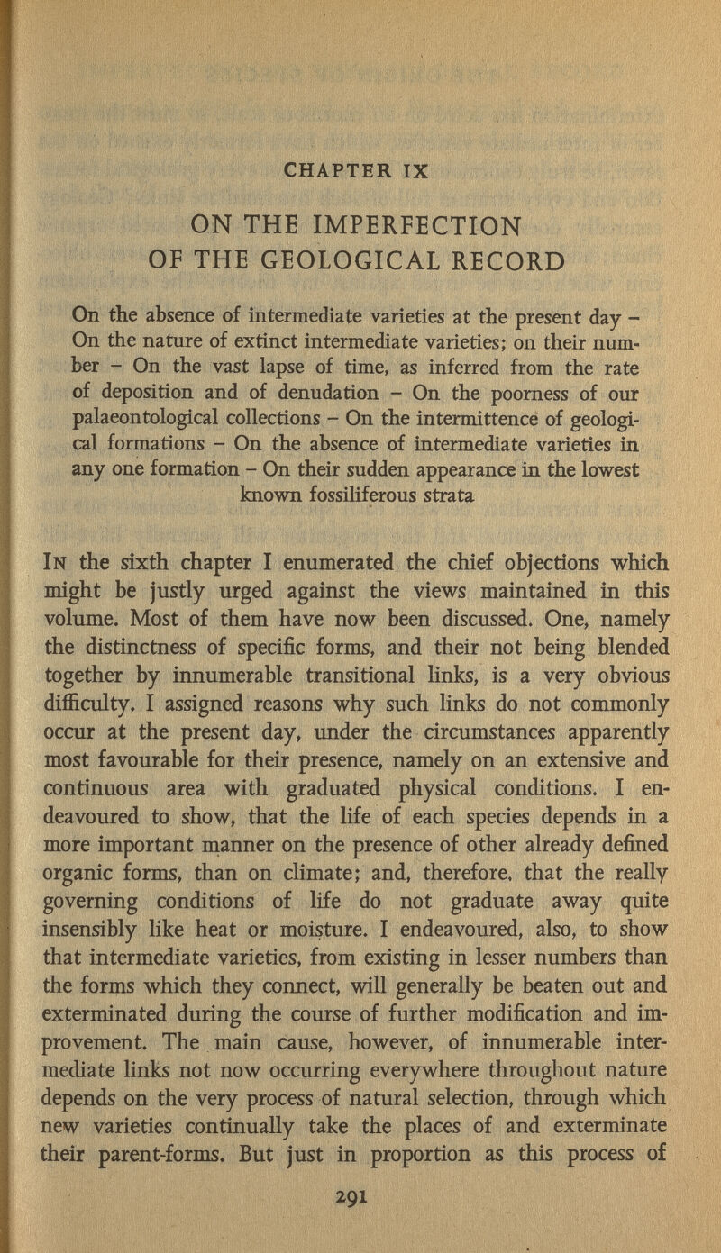 ; -Щ] . , , , ; ,1 ■ - |i>,,ä ' fj'ijü'J í'i . I CHAPTER IX'. Щ-' ON THE IMPERFECTION OF THE GEOLOGICAL RECORD On the absence of intermediate varieties at the present day - On the nature of extinct intermediate varieties; on their num¬ ber - On the vast lapse of time, as inferred from the rate of deposition and of denudation - On the poorness of our palaeontological collections - On the intermittence of geologi¬ cal formations - On the absence of intermediate varieties in any one formation - On their sudden appearance in the lowest known fossiliferous strata In the sixth chapter I enumerated the chief objections which might be justly urged against the views maintained in this volume. Most of them have now been discussed. One, namely the distinctness of specific forms, and their not being blended together by innumerable transitional links, is a very obvious difficulty. I assigned reasons why such links do not commonly occur at the present day, under the circumstances apparently most favourable for their presence, namely on an extensive and continuous area with graduated physical conditions. I en¬ deavoured to show, that the life of each species depends in a more important nianner on the presence of other already defined organic forms, than on climate; and, therefore, that the really governing conditions of life do not graduate away quite insensibly like heat or moisture. I endeavoured, also, to show that intermediate varieties, from existing in lesser numbers than the forms which they connect, will generally be beaten out and exterminated during the course of further modification and im¬ provement. The main cause, however, of innumerable inter¬ mediate links not now occurring everywhere throughout nature depends on the very process of natural selection, through which new varieties continually take the places of and exterminate their parent-forms. But just in proportion as this process of 1 ■  '