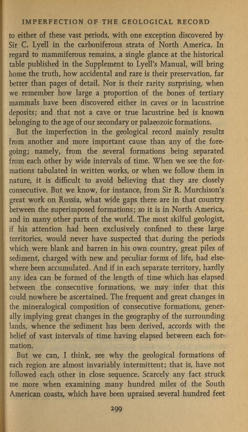 IMPERFECTION OF THE GEOLOGICAL RECORD to either of these vast periods, with one exception discovered by Sir C. Lyell in the carboniferous strata of North America. In regard to mammiferous remains, a single glance at the historical table published in the Supplement to LyelFs Manual, will bring home the truth, how accidental and rare is their preservation, far better than pages of detail. Nor is their rarity surprising, when we remember how large a proportion of the bones of tertiary mammals have been discovered either in caves or in lacustrine deposits; and that not a cave or true lacustrine bed is known belonging to the age of our secondary or palaeozoic formations. But the imperfection in the geological record mainly results from another and more important cause than any of the fore¬ going; namely, from the several formations being separated from each other by wide intervals of time. When we see the for¬ mations tabulated in written works, or when we follow them in nature, it is difficult to avoid believing that they are closely consecutive. But we know, for instance, from Sir R. Murchison's great work on Russia, what wide gaps there are in that country between the superimposed formations; so it is in North America, and in many other parts of the world. The most skilful geologist, if his attention had been exclusively confined to these large territories, would never have suspected that during the periods which were blank and barren in his own country, great piles of sediment, charged with new and peculiar forms of life, had else¬ where been accumulated. And if in each separate territory, hardly any idea can be formed of the length of time which has elapsed between the consecutive formations, we may infer that this could nowhere be ascertained. The frequent and great changes in the mineralogical composition of consecutive formations, gener¬ ally implying great changes in the geography of the surrounding lands, whence the sediment has been derived, accords with the belief of vast intervals of time having elapsed between each for¬ mation. But we can, I think, see why the geological formations of each region are almost invariably intermittent; that is, have not followed each other in close sequence. Scarcely any fact struck me more when examining many hundred miles of the South American coasts, which have been upraised several hundred feet 299