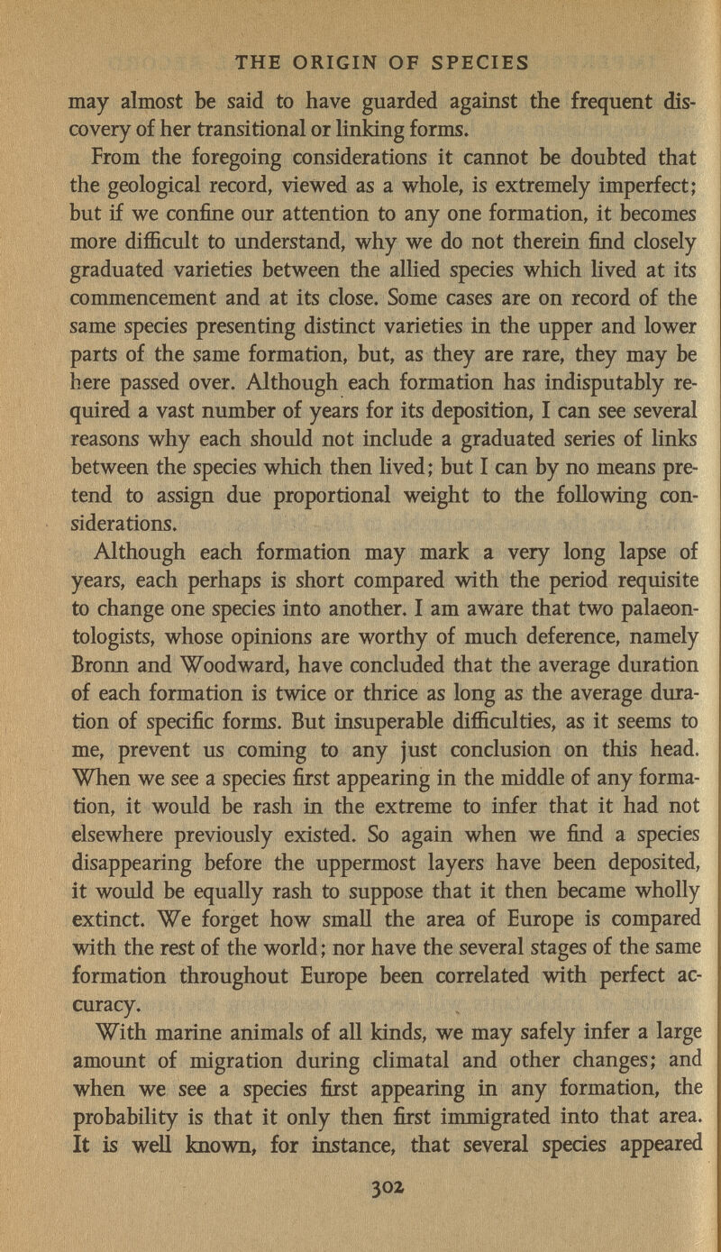 щ THE ORIGIN OF SPECIES may almost be said to have guarded against the frequent dis¬ covery of her transitional or linking forms. From the foregoing considerations it cannot be doubted that the geological record, viewed as a whole, is extremely imperfect; but if we confine our attention to any one formation, it becomes more difficult to understand, why we do not therein find closely graduated varieties between the allied species which lived at its commencement and at its close. Some cases are on record of the same species presenting distinct varieties in the upper and lower parts of the same formation, but, as they are rare, they may be here passed over. Although each formation has indisputably re¬ quired a vast number of years for its deposition, I can see several reasons why each should not include a graduated series of links between the species which then lived; but I can by no means pre¬ tend to assign due proportional weight to the following con¬ siderations. Although each formation may mark a very long lapse of years, each perhaps is short compared with the period requisite to change one species into another. I am aware that two palaeon¬ tologists, whose opinions are worthy of much deference, namely Bronn and Woodward, have concluded that the average duration of each formation is twice or thrice as long as the average dura¬ tion of specific forms. But insuperable difficulties, as it seems to me, prevent us coming to any just conclusion on this head. When we see a species first appearing in the middle of any forma¬ tion, it would be rash in the extreme to infer that it had not elsewhere previously existed. So again when we find a species disappearing before the uppermost layers have been deposited, it would be equally rash to suppose that it then became wholly extinct. We forget how small the area of Europe is compared with the rest of the world ; nor have the several stages of the same formation throughout Europe been correlated with perfect ac¬ curacy. With marine animals of all kinds, we may safely infer a large amount of migration during climatal and other changes; and when we see a species first appearing in any formation, the probability is that it only then first immigrated into that area. It is well known, for instance, that several species appeared 302