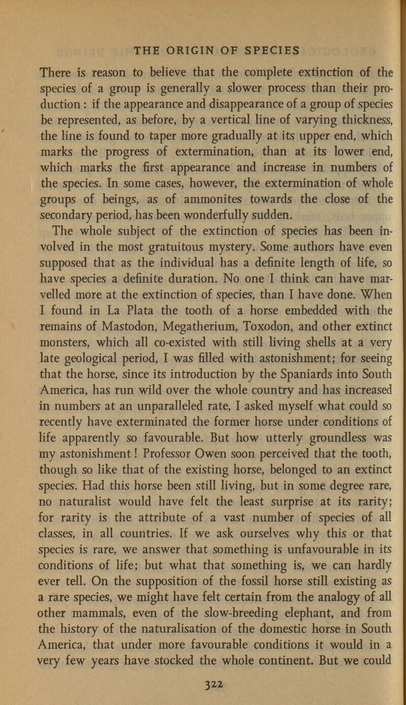 THE ORIGIN OF SPECIES There is reason to believe that the complete extinction of the species of a group is generally a slower process than their pro¬ duction : if the appearance and disappearance of a group of species be represented, as before, by a vertical line of varying thickness, the line is found to taper more gradually at its upper end, which marks the progress of extermination, than at its lower end, which marks the first appearance and increase in numbers of the species. In some cases, however, the extermination of whole groups of beings, as of ammonites towards the close of the secondary period, has been wonderfully sudden. The whole subject of the extinction of species has been in¬ volved in the most gratuitous mystery. Some authors have even supposed that as the individual has a definite length of life, so have species a definite duration. No one I think can have mar¬ velled more at the extinction of species, than I have done. When I found in La Plata the tooth of a horse embedded with the remains of Mastodon, Megatherium, Toxodon, and other extinct monsters, which all co-existed with still Hving shells at a very late geological period, I was filled with astonishment; for seeing that the horse, since its introduction by the Spaniards into South America, has run wild over the whole country and has increased in numbers at an unparalleled rate, I asked myself what could so recently have exterminated the former horse under conditions of life apparently so favourable. But how utterly groundless was my astonishment ! Professor Owen soon perceived that the tooth, though so like that of the existing horse, belonged to an extinct species. Had this horse been still living, but in some degree rare, no naturalist would have felt the least surprise at its rarity; for rarity is the attribute of a vast number of species of all classes, in all countries. If we ask ourselves why this or that species is rare, we answer that something is unfavourable in its conditions of life; but what that something is, we can hardly ever tell. On the supposition of the fossil horse still existing as a rare species, we might have felt certain from the analogy of аП other mammals, even of the slow-breeding elephant, and from the history of the naturalisation of the domestic horse in South America, that under more favourable conditions it would in a very few years have stocked the whole continent. But we could 322