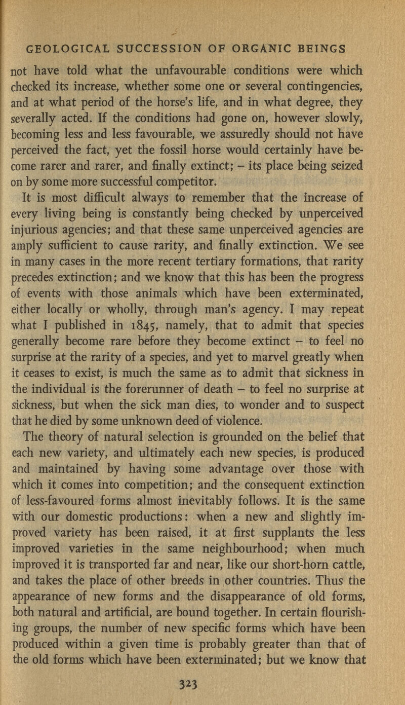 GEOLOGICAL SUCCESSION OF ORGANIC BEINGS not have told what the unfavourable conditions were which checked its increase, whether some one or several contingencies, and at what period of the horse's life, and in what degree, they severally acted. If the conditions had gone on, however slowly, becoming less and less favourable, we assuredly should not have perceived the fact, yet the fossil horse would certainly have be¬ come rarer and rarer, and finally extinct; - its place being seized on by some more successful competitor. It is most difficult always to remember that the increase of every living being is constantly being checked by unperceived injurious agencies; and that these same unperceived agencies are amply sufficient to cause rarity, and finally extinction. We see in many cases in the more recent tertiary formations, that rarity precedes extinction; and we know that this has been the progress of events with those animals which have been exterminated, either locally or wholly, through man's agency. I may repeat what I published in 1845, namely, that to admit that species generally become rare before they become extinct - to feel no surprise at the rarity of a species, and yet to marvel greatly when it ceases to exist, is much the same as to admit that siclmess in the individual is the forerunner of death - to feel no surprise at sickness, but when the sick man dies, to wonder and to suspect that he died by some unknovra deed of violence. The theory of natural selection is grounded on the behef that each new variety, and ultimately each new species, is produced and maintained by having some advantage over those with which it comes into competition; and the consequent extinction of less-favoured forms almost inevitably follows. It is the same with our domestic productions: when a new and slightly im¬ proved variety has been raised, it at first supplants the less improved varieties in the same neighbourhood; when much improved it is transported far and near, like our short-hom cattle, and takes the place of other breeds in other countries. Thus the appearance of new forms and the disappearance of old forms, both natural and artificial, are bound together. In certain flourish¬ ing groups, the number of new specific forms which have been produced within a given time is probably greater than that of the old forms which have been exterminated; but we know that 323