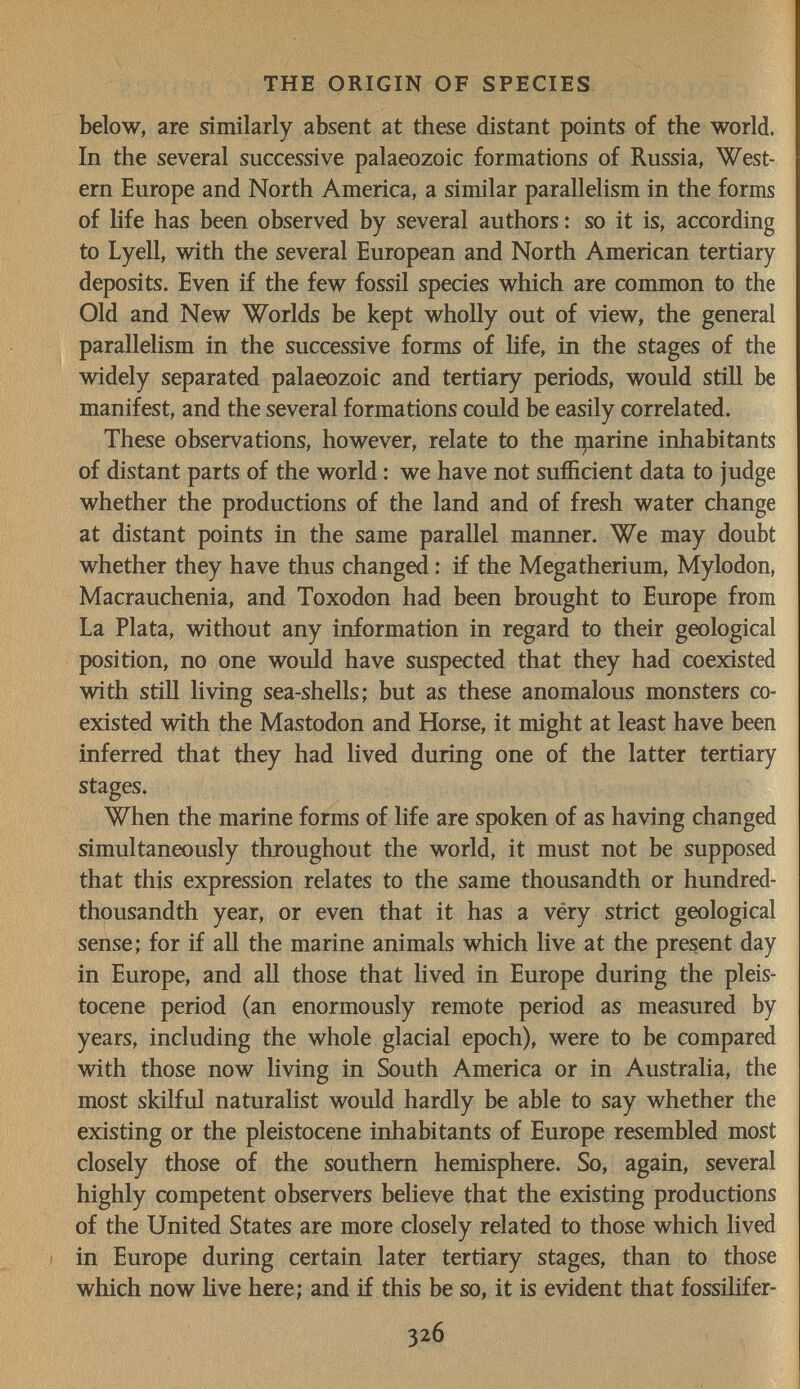 THE ORIGIN OF SPECIES below, are similarly absent at these distant points of the world. In the several successive palaeozoic formations of Russia, West¬ ern Europe and North America, a similar parallelism in the forms of hfe has been observed by several authors : so it is, according to Lyell, with the several European and North American tertiary deposits. Even if the few fossil species which are conunon to the Old and New Worlds be kept wholly out of view, the general parallelism in the successive forms of Hfe, in the stages of the widely separated palaeozoic and tertiary periods, would still be manifest, and the several formations could be easily correlated. These observations, however, relate to the marine inhabitants of distant parts of the world : we have not sufficient data to judge whether the productions of the land and of fresh water change at distant points in the same parallel manner. We may doubt whether they have thus changed : if the Megatherium, Mylodon, Macrauchenia, and Toxodon had been brought to Europe from La Plata, without any information in regard to their geological position, no one would have suspected that they had coexisted with still living sea-shells; but as these anomalous monsters co¬ existed with the Mastodon and Horse, it might at least have been inferred that they had lived during one of the latter tertiary stages. When the marine forms of life are spoken of as having changed simultaneously throughout the world, it must not be supposed that this expression relates to the same thousandth or hundred- thousandth year, or even that it has a véry strict geological sense; for if all the marine animals which live at the present day in Europe, and all those that lived in Europe during the pleis¬ tocene period (an enormously remote period as measured by years, including the whole glacial epoch), were to be compared with those now living in South America or in Australia, the most skilful naturalist would hardly be able to say whether the existing or the pleistocene inhabitants of Europe resembled most closely those of the southern hemisphere. So, again, several highly competent observers believe that the existing productions of the United States are more closely related to those which lived ; in Europe during certain later tertiary stages, than to those which now live here; and if this be so, it is evident that fossilifer- 326