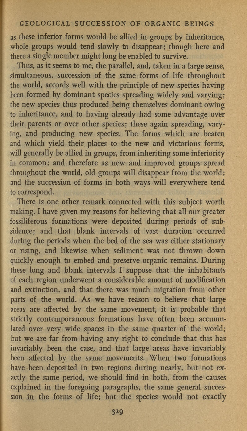 GEOLOGICAL SUCCESSION OF ORGANIC BEINGS as these inferior forms would be allied in groups by inheritance, whole groups would tend slowly to disappear; though here and there a single member might long be enabled to survive. Thus, as it seems to me, the parallel, and, taken in a large sense, simultaneous, succession of the same forms of life throughout the world, accords well with the principle of new species having been formed by dominant species spreading widely and varying; the new species thus produced being themselves dominant owing to inheritance, and to having already had some advantage over their parents or over other species; these again spreading, vary¬ ing, and producing new species. The forms which are beaten and which yield their places to the new and victorious forms, will generally be allied in groups, from inheriting some inferiority in common; and therefore as new and improved groups spread throughout the world, old groups will disappear from the world; and the succession of forms in both ways wiH everywhere tend to correspond. There is one other remark connected with this subject worth making. I have given my reasons for believing that all our greater fossiliferous formations were deposited during periods of sub¬ sidence; and that blank intervals of vast duration occurred during the periods when the bed of the sea was either stationary or rising, and likewise when sediment was not thrown down quickly enough to embed and preserve organic remains. During these long and blank intervals I suppose that the inhabitants of each region underwent a considerable amount of modification and extinction, and that there was much migration from other parts of the world. As we have reason to believe that large areas are affected by the same movement, it is probable that strictly contemporaneous formations have often been accumu¬ lated over very wide spaces in the same quarter of the world; but we are far from having any right to conclude that this has invariably been the case, and that large areas have invariably been affected by the same movements. When two formations have been deposited in two regions during nearly, but not ex¬ actly the same period, we should find in both, from the causes explained in the foregoing paragraphs, the same general succes¬ sion in the forms of life; but the species would not exactly 329