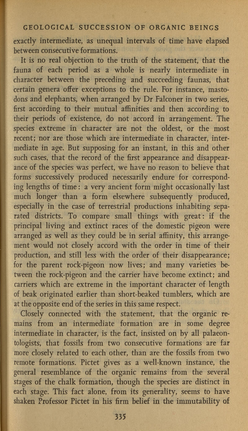 GEOLOGICAL SUCCESSION OF ORGANIC BEINGS exactly intermediate, as unequal intervals of time have elapsed between consecutive formations. It is no real objection to the truth of the statement, that the fauna of each period as a whole is nearly intermediate in character between the preceding and succeeding faunas, that certain genera offer exceptions to the rule. For instance, masto¬ dons and elephants, when arranged by Dr Falconer in two series, first according to their mutual affinities and then according to their periods of existence, do not accord in arrangement. The species extreme in character are not the oldest, or the most recent; nor are those which are intermediate in character, inter¬ mediate in age. But supposing for an instant, in this and other such cases, that the record of the first appearance and disappear¬ ance of the species was perfect, we have no reason to believe that forms successively produced necessarily endure for correspond¬ ing lengths of time : a very ancient form might occasionally last much longer than a form elsewhere subsequently produced, especially in the case of terrestrial productions inhabiting sepa¬ rated districts. To compare small things with great: if the principal living and extinct races of the domestic pigeon were arranged as well as they could be in serial affinity, this arrange¬ ment would not closely accord with the order in time of their production, and still less with the order of their disappearance; for the parent rock-pigeon now lives; and many varieties be¬ tween the rock-pigeon and the carrier have become extinct; and carriers which are extreme in the important character of length of beak originated earlier than short-beaked tumblers, which are at the opposite end of the series in this same respect. Closely connected with the statement, that the organic re¬ mains from an intermediate formation are in some degree intermediate in character, is the fact, insisted on by all palaeon¬ tologists, that fossils from two consecutive formations are far more closely related to each other, than are the fossils from two remote formations. Pictet gives as a well-known instance, the general resemblance of the organic remains from the several stages of the chalk formation, though the species are distinct in each stage. This fact alone, from its generality, seems to have shaken Professor Pictet in his firm belief in the immutability of 335