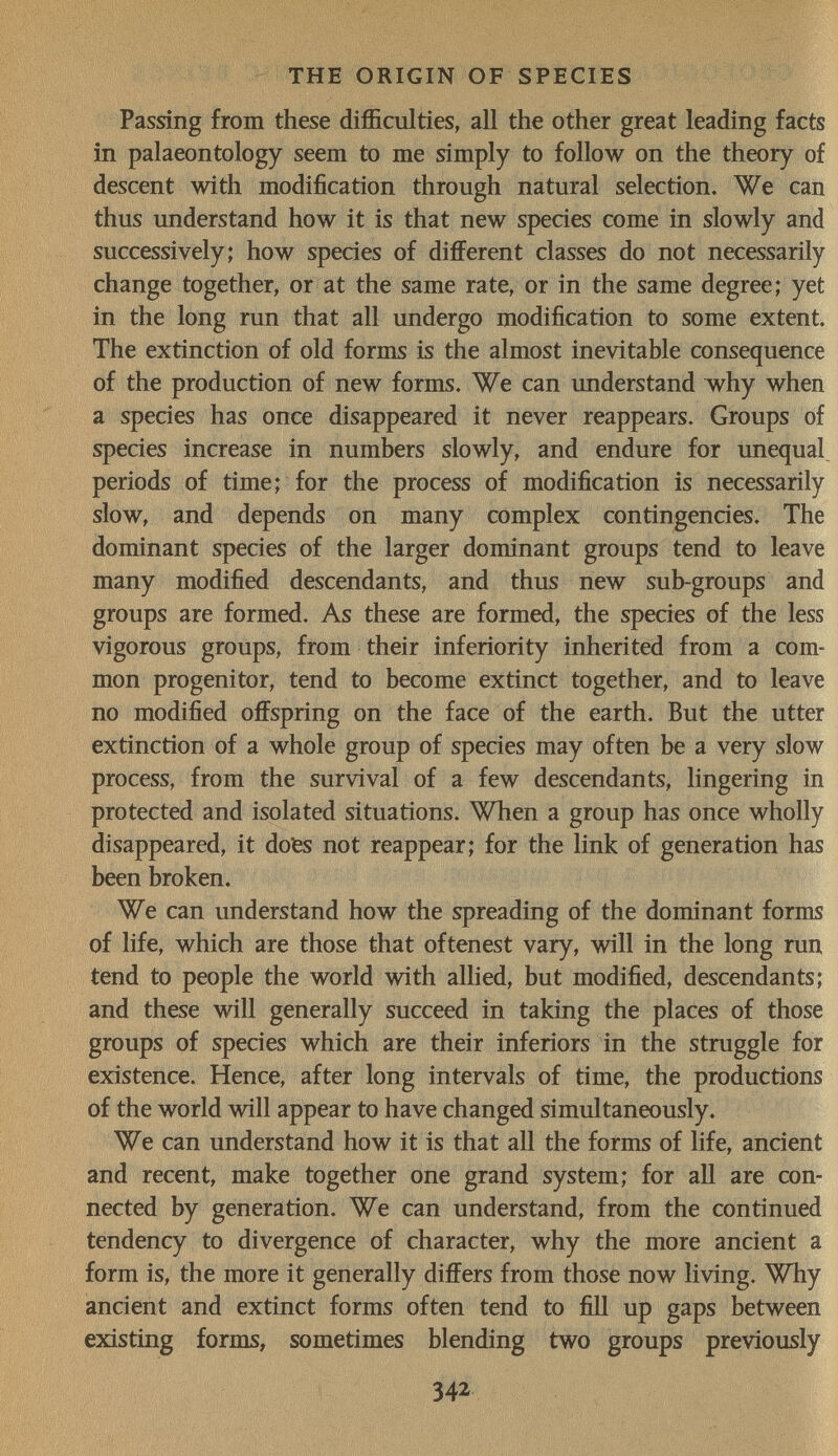 THE ORIGIN OF SPECIES Passing from these difficulties, all the other great leading facts in palaeontology seem to me simply to follow on the theory of descent with modification through natural selection. We can thus understand how it is that new species come in slowly and successively; how species of different classes do not necessarily change together, or at the same rate, or in the same degree; yet in the long run that all undergo modification to some extent. The extinction of old forms is the almost inevitable consequence of the production of new forms. We can understand vv^hy when a species has once disappeared it never reappears. Groups of species increase in numbers slowly, and endure for unequal periods of time; for the process of modification is necessarily slow, and depends on many complex contingencies. The dominant species of the larger dominant groups tend to leave many modified descendants, and thus new sub-groups and groups are formed. As these are formed, the species of the less vigorous groups, from their inferiority inherited from a com¬ mon progenitor, tend to become extinct together, and to leave no modified offspring on the face of the earth. But the utter extinction of a whole group of species may often be a very slow process, from the survival of a few descendants, lingering in protected and isolated situations. When a group has once wholly disappeared, it dofes not reappear; for the link of generation has been broken. We can understand how the spreading of the dominant forms of life, which are those that oftenest vary, will in the long run tend to people the world with allied, but modified, descendants; and these will generally succeed in taking the places of those groups of species which are their inferiors in the struggle for existence. Hence, after long intervals of time, the productions of the world will appear to have changed simultaneously. We can understand how it is that all the forms of life, ancient and recent, make together one grand system; for aU are con¬ nected by generation. We can understand, from the continued tendency to divergence of character, why the more ancient a form is, the more it generally differs from those now living. Why ancient and extinct forms often tend to fiU up gaps between existing forms, sometimes blending two groups previously 342