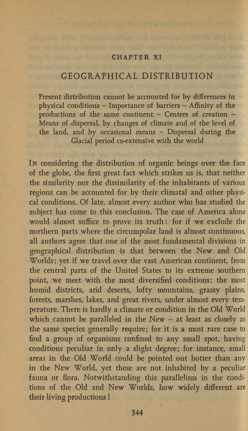 chapter xi GEOGRAPHICAL DISTRIBUTION Present distribution cannot be accounted for by differences in physical conditions - Importance of barriers - Affinity of the productions of the same continent - Centres of creation - Means of dispersal, by changes of climate and of the level of the land, and by occasional means - Dispersal during the Glacial period co-extensive with the world In considering the distribution of organic beings over the face of the globe, the first great fact which strikes us is, that neither the similarity nor the dissimilarity of the inhabitants of various regions can be accounted for by their climatal and other physi¬ cal conditions. Of late, almost every author who has studied the subject has come to this conclusion. The case of America alone would almost suffice to prove its truth: for if we exclude the northern parts where the circumpolar land is almost continuous, all authors agree that one of the most fundamental divisions in geographical distribution is that between the New and Old Worlds; yet if we travel over the vast American continent, from the central parts of the United States to its extreme southern point, we meet with the most diversified conditions; the most humid districts, arid deserts, lofty mountains, grassy plains, forests, marshes, lakes, and great rivers, under almost every tem¬ perature. There is hardly a climate or condition in the Old World which cannot be paralleled in the New - at least as closely as the same species generally require; for it is a most rare case to find a group of organisms confined to any small spot, having conditions peculiar in only a slight degree; for instance, small areas in the Old World could be pointed out hotter than any in the New World, yet these are not inhabited by a peculiar fauna or flora. Notwithstanding this parallelism in the condi¬ tions of the Old and New Worlds, how widely different are their Hving productions 1 344