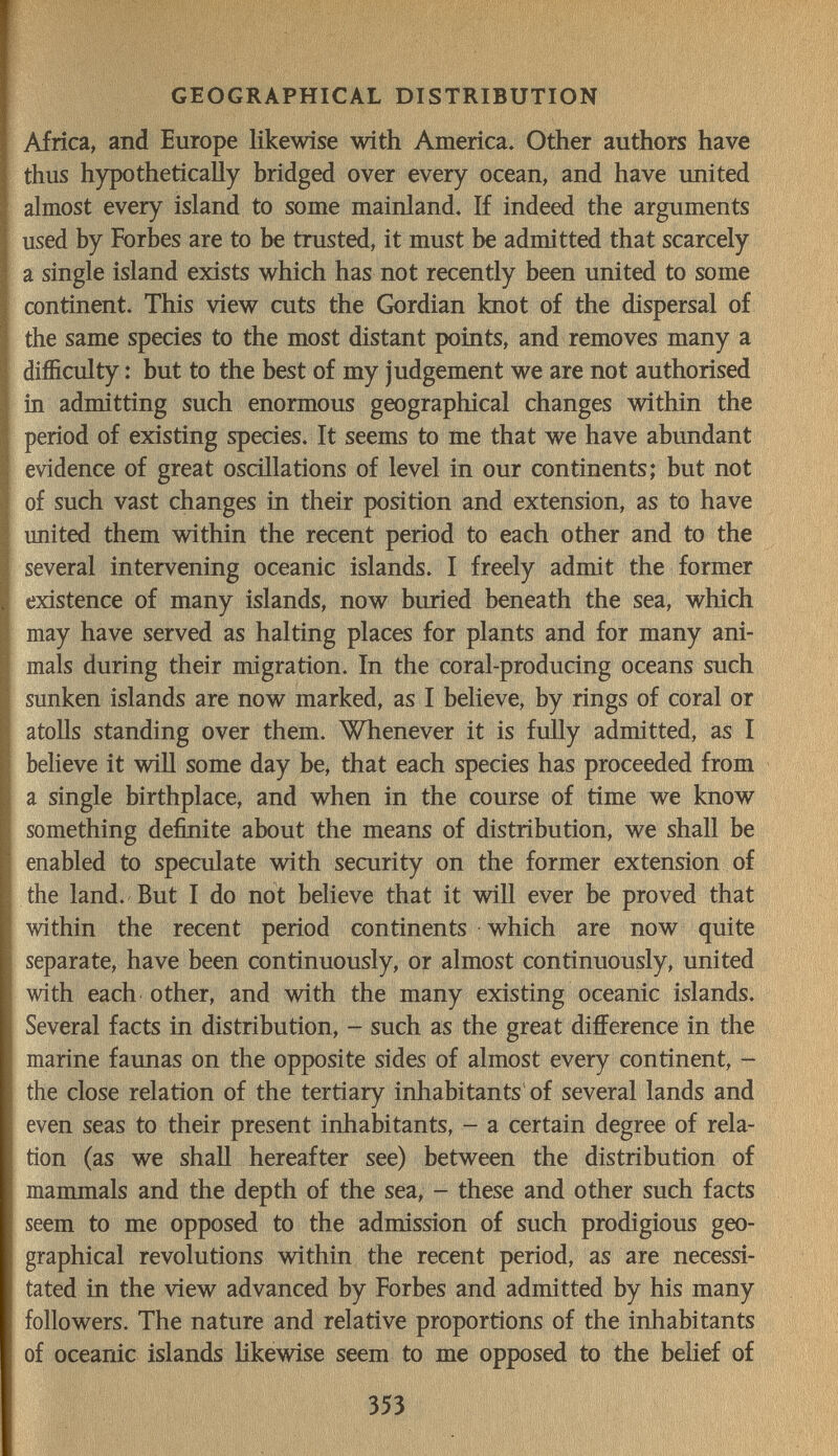 т. GEOGRAPHICAL DISTRIBUTION Africa, and Europe likewise with America. Other authors have thus hypothetically bridged over every ocean, and have united almost every island to some mainland. If indeed the arguments used by Forbes are to be trusted, it must be admitted that scarcely a single island exists which has not recently been united to some continent. This view cuts the Gordian knot of the dispersal of the same species to the most distant points, and removes many a difficulty : but to the best of my judgement we are not authorised in admitting such enormous geographical changes within the period of existing species. It seems to me that we have abundant evidence of great oscillations of level in our continents; but not of such vast changes in their position and extension, as to have imited them within the recent period to each other and to the several intervening oceanic islands. I freely admit the former existence of many islands, now buried beneath the sea, which may have served as halting places for plants and for many ani¬ mals during their migration. In the coral-producing oceans such sunken islands are now marked, as I believe, by rings of coral or atoUs standing over them. Whenever it is fuUy admitted, as I believe it wiQ some day be, that each species has proceeded from a single birthplace, and when in the course of time we know something definite about the means of distribution, we shall be enabled to speculate with security on the former extension of the land. But I do not believe that it will ever be proved that within the recent period continents which are now quite separate, have been continuously, or almost continuously, united with each other, and with the many existing oceanic islands. Several facts in distribution, - such as the great difference in the marine faunas on the opposite sides of almost every continent, - the close relation of the tertiary inhabitants of several lands and even seas to their present inhabitants, - a certain degree of rela¬ tion (as we shall hereafter see) between the distribution of mammals and the depth of the sea, - these and other such facts seem to me opposed to the admission of such prodigious geo¬ graphical revolutions within the recent period, as are necessi¬ tated in the view advanced by Forbes and admitted by his many followers. The nature and relative proportions of the inhabitants of oceanic islands likewise seem to me opposed to the behef of 353