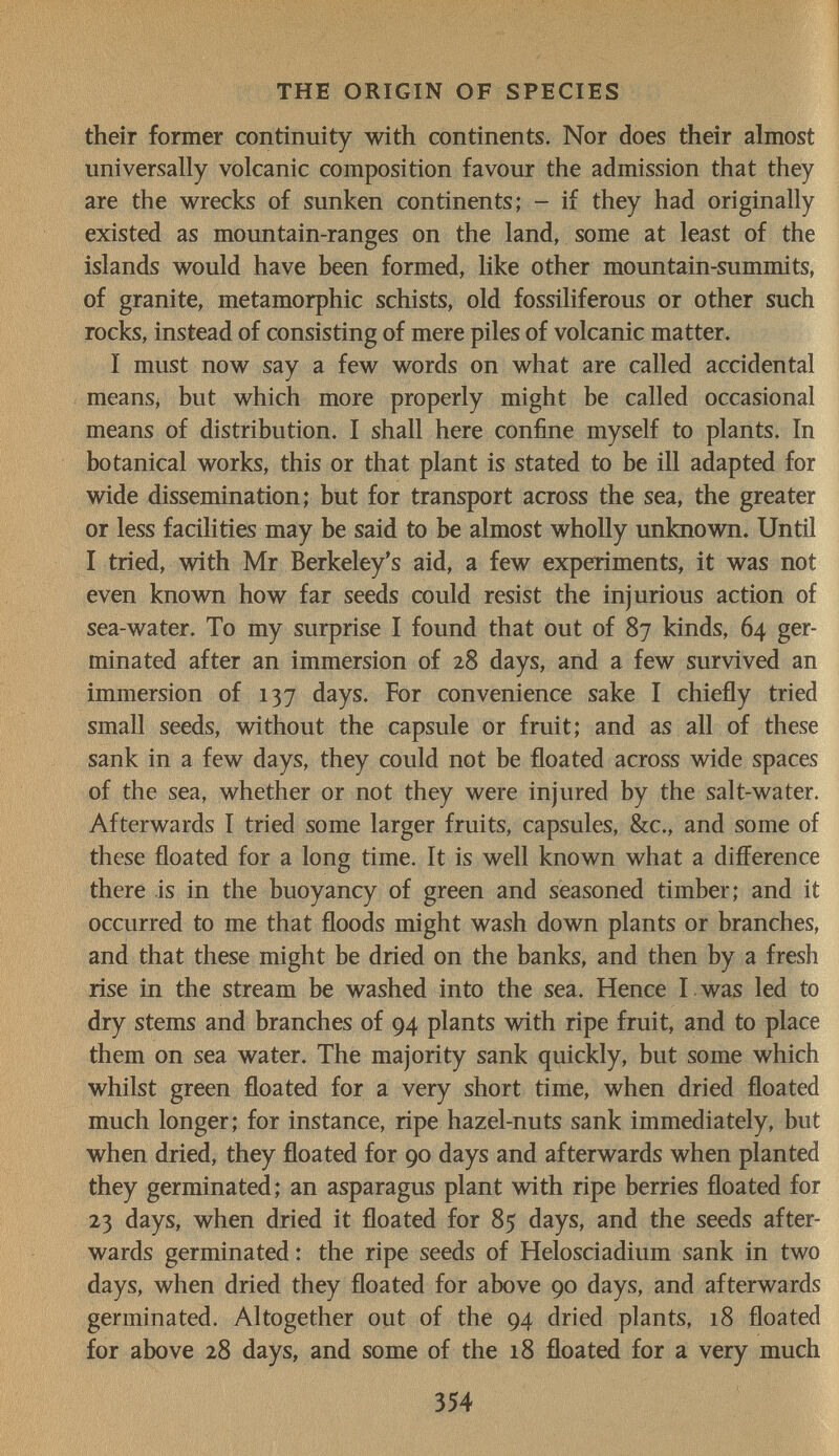 THE ORIGIN OF SPECIES their former continuity with continents. Nor does their almost universally volcanic composition favour the admission that they are the wrecks of sunken continents; - if they had originally existed as mountain-ranges on the land, some at least of the islands would have been formed, like other mountain-summits, of granite, metamorphic schists, old fossiliferous or other such rocks, instead of consisting of mere piles of volcanic matter. I must now say a few words on what are called accidental meanSi but which more properly might be called occasional means of distribution. I shall here confine myself to plants. In botanical works, this or that plant is stated to be ill adapted for wide dissemination; but for transport across the sea, the greater or less facilities may be said to be almost wholly unknown. Until I tried, with Mr Berkeley's aid, a few experiments, it was not even known how far seeds could resist the injurious action of sea-water. To my surprise I found that out of 87 kinds, 64 ger¬ minated after an immersion of 28 days, and a few survived an immersion of 137 days. For convenience sake I chiefly tried small seeds, without the capsule or fruit; and as all of these sank in a few days, they could not be floated across wide spaces of the sea, whether or not they were injured by the salt-water. Afterwards I tried some larger fruits, capsules, &c., and some of these floated for a long time. It is well known what a difference there is in the buoyancy of green and seasoned timber; and it occurred to me that floods might wash down plants or branches, and that these might be dried on the banks, and then by a fresh rise in the stream be washed into the sea. Hence I was led to dry stems and branches of 94 plants with ripe fruit, and to place them on sea water. The majority sank quickly, but some which whilst green floated for a very short time, when dried floated much longer; for instance, ripe hazel-nuts sank immediately, but when dried, they floated for 90 days and afterwards when planted they germinated; an asparagus plant with ripe berries floated for 23 days, when dried it floated for 85 days, and the seeds after¬ wards germinated : the ripe seeds of Helosciadium sank in two days, when dried they floated for above 90 days, and afterwards germinated. Altogether out of the 94 dried plants, 18 floated for above 28 days, and some of the 18 floated for a very much 354