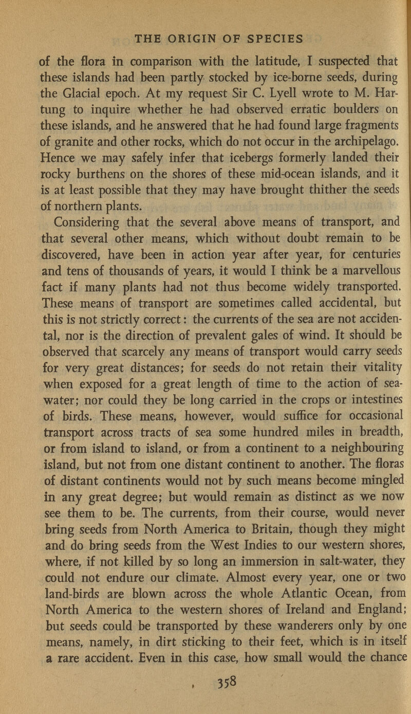 THE ORIGIN OF SPECIES of the flora in comparison with the latitude, I suspected that these islands had been partly stocked by ice-borne seeds, during the Glacial epoch. At my request Sir C. Lyell wrote to M. Här¬ tung to inquire whether he had observed erratic boulders on these islands, and he answered that he had found large fragments of granite and other rocks, which do not occur in the archipelago. Hence we may safely infer that icebergs formerly landed their rocky burthens on the shores of these mid-ocean islands, and it is at least possible that they may have brought thither the seeds of northern plants. Considering that the several above means of transport, and that several other means, which without doubt remain to be discovered, have been in action year after year, for centuries and tens of thousands of years, it would I think be a marvellous fact if many plants had not thus become widely transported. These means of transport are sometimes called accidental, but this is not strictly correct : the currents of the sea are not acciden¬ tal, nor is the direction of prevalent gales of wind. It should be observed that scarcely any means of transport would carry seeds for very great distances; for seeds do not retain their vitality when exposed for a great length of time to the action of sea- water; nor could they be long carried in the crops or intestines of birds. These means, however, would suffice for occasional transport across tracts of sea some hundred miles in breadth, or from island to island, or from a continent to a neighbouring island, but not from one distant continent to another. The floras of distant continents would not by such means become mingled in any great degree; but would remain as distinct as we now see them to be. The currents, from their course, would never bring seeds from North America to Britain, though they might and do bring seeds from the West Indies to our western shores, where, if not killed by so long an immersion in salt-water, they could not endure our climate. Almost every year, one or two land-birds are blown across the whole Atlantic Ocean, from North America to the western shores of Ireland and England; but seeds could be transported by these wanderers only by one means, namely, in dirt sticking to their feet, which is in itself a rare accident. Even in this case, how smaU would the chance 358