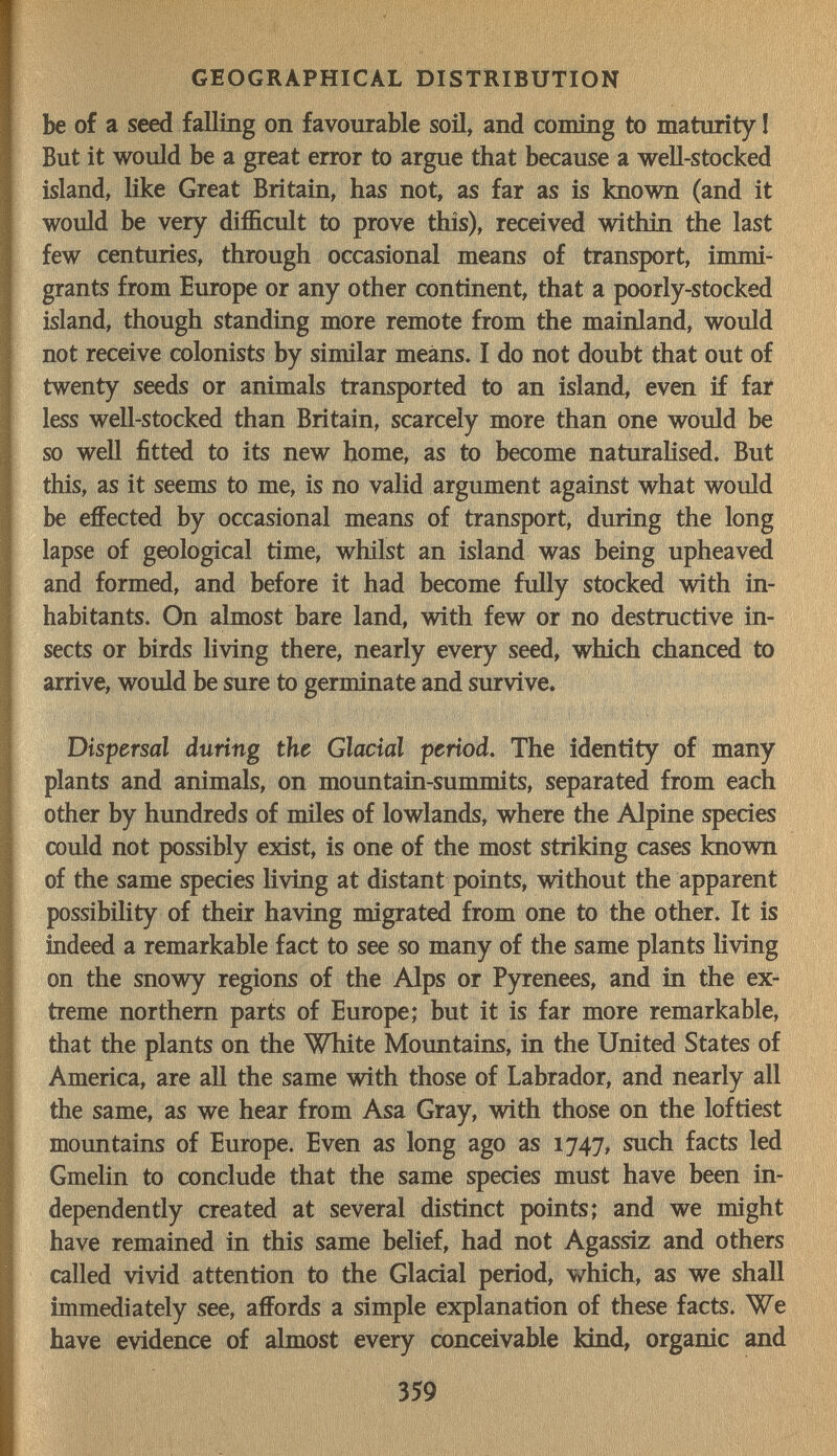 GEOGRAPHICAL DISTRIBUTION be of a seed falling on favourable soñ, and coming to maturity I But it would be a great error to argue that because a weU-stocked island, like Great Britain, has not, as far as is known (and it would be very difficult to prove this), received within the last few centuries, through occasional means of transport, immi¬ grants from Ешоре or any other continent, that a poorly-stocked island, though standing more remote from the mainland, would not receive colonists by similar means. I do not doubt that out of twenty seeds or animals transported to an island, even if fai less well-stocked than Britain, scarcely more than one would be so well fitted to its new home, as to become naturalised. But this, as it seems to me, is no valid argument against what would be effected by occasional means of transport, during the long lapse of geological time, whilst an island was being upheaved and formed, and before it had become fully stocked with in¬ habitants. On almost bare land, with few or no destructive in¬ sects or birds living there, nearly every seed, which chanced to arrive, would be sure to germinate and survive* Dispersal during the Glacial period. The identity of many plants and animals, on mountain-summits, separated from each other by hundreds of miles of lowlands, where the Alpine species could not possibly exist, is one of the most striking cases known of the same species hving at distant points, without the apparent possibility of their having migrated from one to the other. It is indeed a remarkable fact to see so many of the same plants living on the snowy regions of the Alps or Pyrenees, and iq the ex¬ treme northern parts of Europe; but it is far more remarkable, that the plants on the White Mountains, in the United States of America, are all the same with those of Labrador, and nearly all the same, as we hear from Asa Gray, with those on the loftiest mountains of Europe. Even as long ago as 1747, such facts led Gmelin to conclude that the same species must have been in¬ dependently created at several distinct points; and we might have remained in this same belief, had not Agassiz and others called vivid attention to the Glacial period, which, as we shall immediately see, affords a simple explanation of these facts. We have evidence of almost every conceivable kind, organic and 359