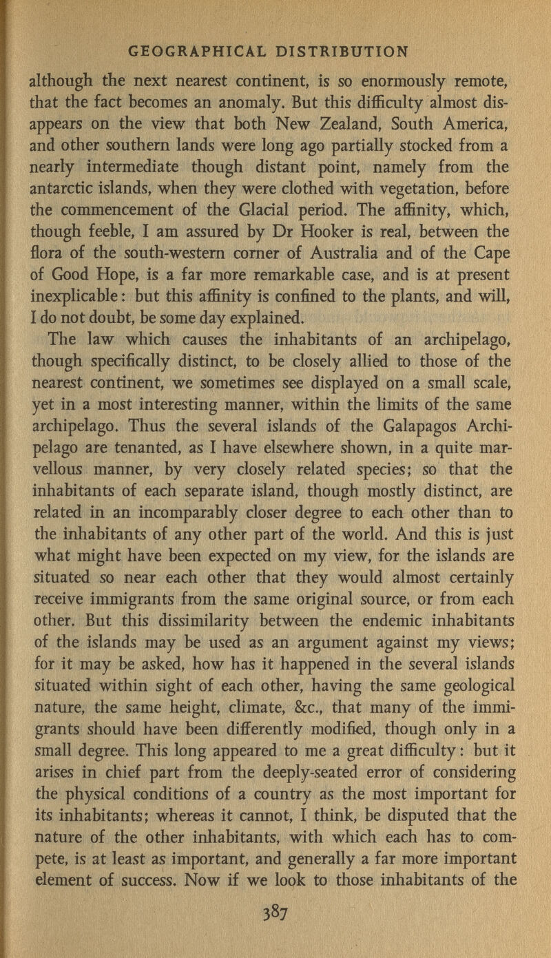 GEOGRAPHICAL DISTRIBUTION although the next nearest continent, is so enormously remote, that the fact becomes an anomaly. But this difficulty almost dis¬ appears on the view that both New Zealand, South America, and other southern lands were long ago partially stocked from a nearly intermediate though distant point, namely from the antarctic islands, when they were clothed with vegetation, before the commencement of the Glacial period. The affinity, which, though feeble, I am assured by Dr Hooker is real, between the flora of the south-western comer of Australia and of the Cape of Good Hope, is a far more remarkable case, and is at present inexplicable : but this affinity is confined to the plants, and will, I do not doubt, be some day explained. The law which causes the inhabitants of an archipelago, though specifically distinct, to be closely allied to those of the nearest continent, we sometimes see displayed on a small scale, yet in a most interesting manner, within the limits of the same archipelago. Thus the several islands of the Galapagos Archi¬ pelago are tenanted, as I have elsewhere shown, in a quite mar¬ vellous manner, by very closely related species; so that the inhabitants of each separate island, though mostly distinct, are related in an incomparably closer degree to each other than to the inhabitants of any other part of the world. And this is just what might have been expected on my view, for the islands are situated so near each other that they would almost certainly receive immigrants from the same original source, or from each other. But this dissimilarity between the endemic inhabitants of the islands may be used as an argument against my views; for it may be asked, how has it happened in the several islands situated within sight of each other, having the same geological nature, the same height, climate, &c., that many of the immi¬ grants should have been differently modified, though only in a small degree. This long appeared to me a great difficulty : but it arises in chief part from the deeply-seated error of considering the physical conditions of a country as the most important for its inhabitants; whereas it cannot, I think, be disputed that the nature of the other inhabitants, with which each has to com¬ pete, is at least as important, and generally a far more important element of success. Now if we look to those inhabitants of the 387