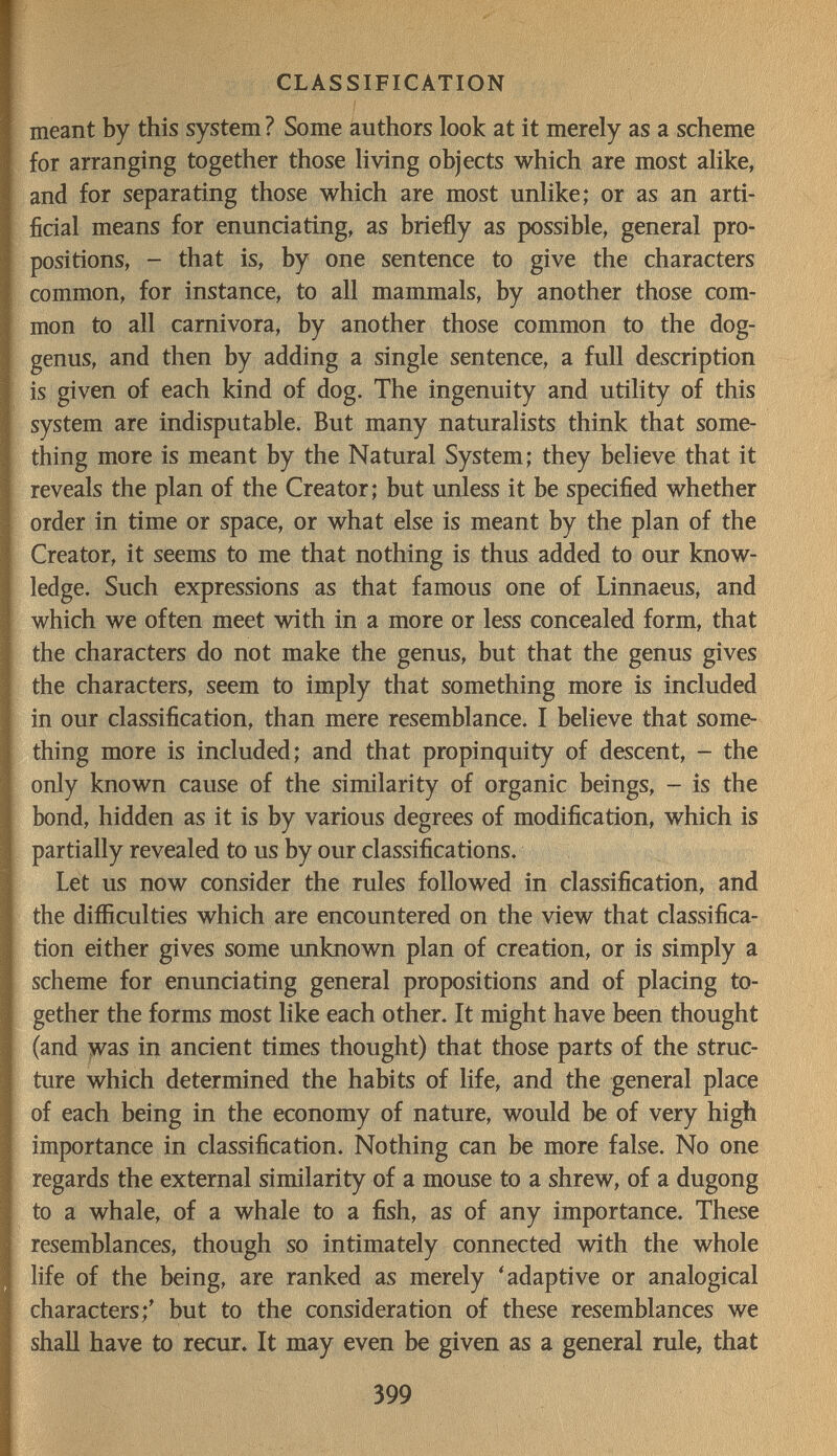 CLASSIFICATION meant by this system ? Some authors look at it merely as a scheme for arranging together those living objects which are most alike, and for separating those which are most unlike; or as an arti¬ ficial means for enunciating, as briefly as possible, general pro¬ positions, - that is, by one sentence to give the characters common, for instance, to all mammals, by another those com¬ mon to all carnivora, by another those common to the dog- genus, and then by adding a single sentence, a full description is given of each kind of dog. The ingenuity and utility of this system are indisputable. But many naturalists think that some¬ thing more is meant by the Natural System; they believe that it reveals the plan of the Creator; but unless it be specified whether order in time or space, or what else is meant by the plan of the Creator, it seems to me that nothing is thus added to our know¬ ledge. Such expressions as that famous one of Linnaeus, and which we often meet with in a more or less concealed form, that the characters do not make the genus, but that the genus gives the characters, seem to imply that something more is included in our classification, than mere resemblance. I believe that some¬ thing more is included; and that propinquity of descent, - the only known cause of the similarity of organic beings, - is the bond, hidden as it is by various degrees of modification, which is partially revealed to us by our classifications. Let us now consider the rules followed in classification, and the difficulties which are encountered on the view that classifica¬ tion either gives some imknown plan of creation, or is simply a scheme for enunciating general propositions and of placing to¬ gether the forms most like each other. It might have been thought (and was in ancient times thought) that those parts of the struc¬ ture which determined the habits of life, and the general place of each being in the economy of nature, would be of very high importance in classification. Nothing can be more false. No one regards the external similarity of a mouse to a shrew, of a dugong to a whale, of a whale to a fish, as of any importance. These resemblances, though so intimately connected with the whole life of the being, are ranked as merely 'adaptive or analogical characters;' but to the consideration of these resemblances we shall have to recur. It may even be given as a general rule, that 399