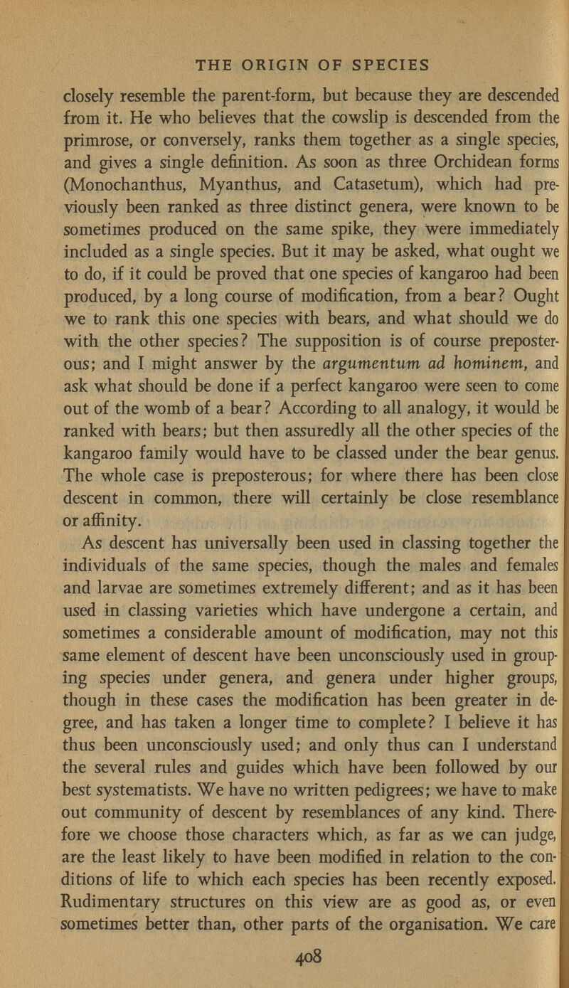 THE ORIGIN OF SPECIES closely resemble the parent-form, but because they are descended from it. He who believes that the cowslip is descended from the primrose, or conversely, ranks them together as a single species, and gives a single definition. As soon as three Orchidean forms (Monochanthus, Myanthus, and Catasetum), which had pre¬ viously been ranked as three distinct genera, were known to be sometimes produced on the same spike, they Were immediately included as a single species. But it may be asked, what ought we to do, if it could be proved that one species of kangaroo had been produced, by a long course of modification, from a bear? Ought we to rank this one species with bears, and what should we do with the other species? The supposition is of course preposter¬ ous; and I might answer by the argumentum ad hominem, and ask what should be done if a perfect kangaroo were seen to come out of the womb of a bear ? According to all analogy, it would be ranked with bears; but then assuredly all the other species of the kangaroo family would have to be classed under the bear genus. The whole case is preposterous; for where there has been close descent in common, there will certainly be close resemblance or affinity. As descent has universally been used in classing together the individuals of the same species, though the males and females and larvae are sometimes extremely different; and as it has been used in classing varieties which have undergone a certain, and sometimes a considerable amount of modification, may not this same element of descent have been unconsciously used in group¬ ing species under genera, and genera under higher groups, though in these cases the modification has been greater in de¬ gree, and has taken a longer time to complete? I believe it has thus been unconsciously used; and only thus can I understand the several rules and guides which have been followed by ош best systematists. We have no written pedigrees; we have to make out community of descent by resemblances of any kind. There¬ fore we choose those characters which, as far as we can judge, are the least likely to have been modified in relation to the con¬ ditions of life to which each species has been recently exposed. Rudimentary structures on this view are as good as, or even sometimes better than, other parts of the organisation. We care 408