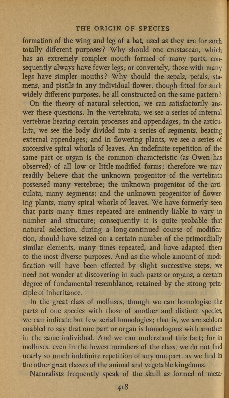 THE ORIGÍN OF SPECIES formation of the wing and leg of a bat, used as they are for such totally different purposes? ^Wby should one crustacean, which has an extremely complex mouth formed of many parts, con¬ sequently always have fewer legs; or conversely, those with many legs have simpler mouths? Why should the sepals, petals, sta¬ mens, and pistils in any individual flower, though fitted for such widely different purposes, be all constructed on the same pattern? On the theory of natural selection, we can satisfactorily ans¬ wer these questions. In the vertebrata, we see a series of internal vertebrae bearing certain processes and appendages; in the articu- lata, we see the body divided into a series of segments, bearing external appendages; and in flowering plants, we see a series of successive spiral whorls of leaves. An indefinite repetition of the same part or organ is the common characteristic (as Owen has observed) of all low or little-modified forms; therefore we may readily beheve that the unknown progenitor of the vertebrata possessed many vertebrae; the unknown progenitor of the arti- culata, many segments; and the unknown progenitor of flower¬ ing plants, many spiral whorls of leaves. We have formerly seen that parts many times repeated are eminently liable to vary in number and structure; consequently it is quite probable that natural selection, during a long-continued course of modifica¬ tion, should have seized on a certain number of the primordially similar elements, many times repeated, and have adapted them to the most diverse purposes. And as the whole amount of modi¬ fication will have been effected by slight successive steps, we need not wonder at discovering in such parts or organs, a certain degree of fundamental resemblance, retained by the strong prin¬ ciple of inheritance. In the great class of molluscs, though we can homologise the parts of one species with those of another and distinct species, we can indicate but few serial homologies; that is, we are seldom enabled to say that one part or organ is homologous with another in the same individual. And we can understand this fact; for in molluscs, even in the lowest members of the class, we do not find nearly so much indefinite repetition of any one part, as we find in the other great classes of the animal and vegetable kingdoms. Naturalists frequently speak of the skull as formed of meta- 418
