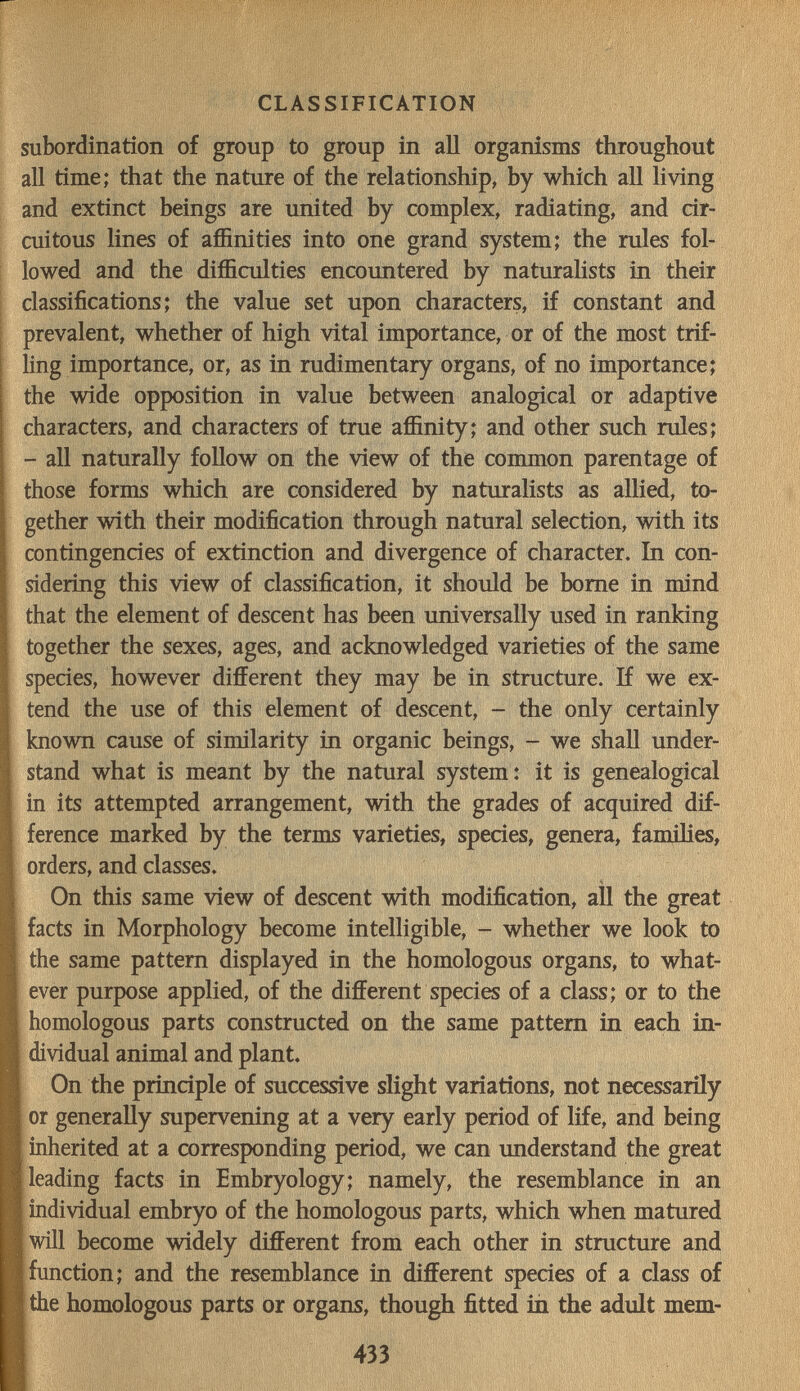 CLASSIFICATION subordination of group to group in all organisms throughout all time; that the nature of the relationship, by which all living and extinct beings are united by complex, radiating, and cir¬ cuitous lines of affinities into one grand system; the rules fol¬ lowed and the difficulties encountered by naturahsts in their classifications; the value set upon characters, if constant and prevalent, whether of high vital importance, or of the most trif¬ ling importance, or, as in rudimentary organs, of no importance; the wide opposition in value between analogical or adaptive characters, and characters of true affinity; and other such rules; - all naturally follow on the view of the common parentage of those forms which are considered by naturalists as allied, to¬ gether with their modification through natural selection, with its contingencies of extinction and divergence of character. In con¬ sidering this view of classification, it should be borne in mind that the element of descent has been universally used in ranking together the sexes, ages, and acknowledged varieties of the same species, however different they may be in structure. If we ex¬ tend the use of this element of descent, - the only certainly known cause of similarity in organic beings, - we shall under¬ stand what is meant by the natural system: it is genealogical in its attempted arrangement, with the grades of acquired dif¬ ference marked by the terms varieties, species, genera, families, orders, and classes. On this same view of descent with modification, aU the great facts in Morphology become intelligible, - whether we look to the same pattern displayed in the homologous organs, to what¬ ever purpose applied, of the different species of a class; or to the homologous parts constructed on the same pattern in each in¬ dividual animal and plant. On the principle of successive slight variations, not necessarily or generally supervening at a very early period of life, and being inherited at a corresponding period, we can understand the great leading facts in Embryology; namely, the resemblance in an individual embryo of the homologous parts, which when matured will become widely different from each other in structure and function; and the resemblance in different species of a class of the homologous parts or organs, though fitted in the adult mem- 433