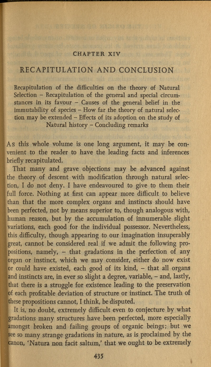 CHAPTER XIV RECAPITULATION AND CONCLUSION Recapitulation of the difficulties on the theorjr of Natural Selection - Recapitulation of the general and special circum¬ stances in its favour - Causes of the general behef in the immutability of species - How far the theory of natural selec¬ tion may be extended - Effects of its adoption on the study of Natural history - Concluding remarks As this whole volume is one long argument, it may be con¬ venient to the reader to have the leading facts and inferences briefly recapitulated. That many and grave objections may be advanced against the theory of descent with modification through natural selec¬ tion, I do not deny. I have endeavoured to give to them their full force. Nothing at first can appear more difficult to believe than that the more complex organs and instincts should have been perfected, not by means superior to, though analogous with, human reason, but by the accumulation of innumerable slight variations, each good for the individual possessor. Nevertheless, this difficulty, though appearing to our imagination insuperably great, cannot be considered real if we admit the following pro- ( positions, namely, - that gradations in the perfection of any organ or instinct, which we may consider, either do now exist or could have existed, each good of its kind, - that all organs and instincts are, in ever so slight a degree, variable, - and, lastly, I that there is a struggle for existence leading to the preservation |of each profitable deviation of structure or instinct The truth of Jthese propositions cannot, I think, be disputed. I It is, no doubt, extremely difficult even to conjecture by what gradations many structures have been perfected, more especially amongst broken and failing groups of organic beings; but we see so many strange gradations in nature, as is proclaimed by the canon, 'Natura non facit sal tum, that we ought to be extremely I 435