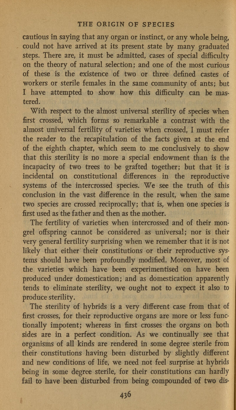 THE ORIGIN OF SPECIES cautious in saying that any organ or instinct, or any whole being, . could not have arrived at its present state by many graduated steps. There are, it must be admitted, cases of special difficulty on the theory of natural selection; and one of the most curious of these is the existence of two or three defined castes of workers or sterile females in the same commimity of ants; but I have attempted to show how this difficulty can be mas¬ tered. With respect to the almost universal sterility of species when first crossed, which forms so remarkable a contrast with the almost universal fertility of varieties when crossed, I must refer the reader to the recapitulation of the facts given at the end of the eighth chapter, which seem to me conclusively to show that this steriHty is no more a special endowment than is the incapacity of two trees to be grafted together; but that it is incidental on constitutional differences in the reproductive systems of the intercrossed species. We see the truth of this conclusion in the vast difference in the result, when the same two species are crossed reciprocally; that is, when one species is first used as the father and then as the mother. The fertility of varieties when intercrossed and of their mon¬ grel offspring cannot be considered as universal; nor is their very general fertility surprising when we remember that it is not likely that either their constitutions or their reproductive sys¬ tems should have been profoimdly modified. Moreover, most of the varieties which have been experimentised on have been produced imder domestication; and as domestication apparently tends to eliminate sterility, we ought not to expect it also to produce sterihty. The SteriHty of hybrids is a very different case from that of first crosses, for their reproductive organs are more or less func¬ tionally impotent; whereas in fiist crosses the organs on both sides are in a perfect condition. As we continually see that organisms of all kinds are rendered in some degree sterile from their constitutions having been disturbed by slightly different and new conditions of life, we need not feel surprise at hybrids being in some degree sterile, for their constitutions can hardly fail to have been disturbed from being compounded of two dis- 436