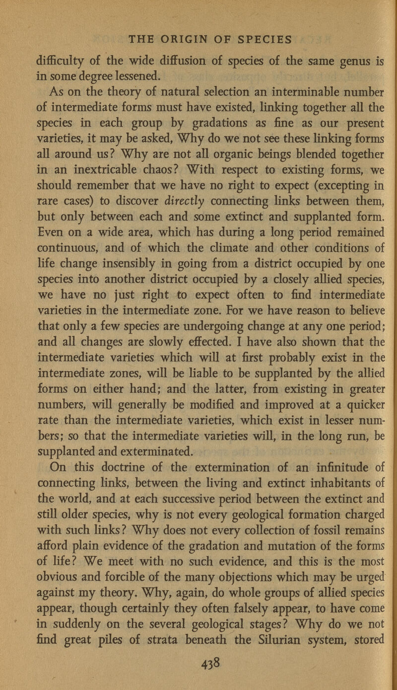 THE ORIGIN OF SPECIES difficulty of the wide diffusion of species of the same genus is in some degree lessened. As on the theory of natural selection an interminable number of intermediate forms must have existed, linking together all the species in each group by gradations as fine as our present varieties, it may be asked. Why do we not see these linking forms all aroimd us? Why are not all organic beings blended together in an inextricable chaos? With respect to existing forms, we should remember that we have no right to expect (excepting in rare cases) to discover directly connecting links between them, but only between each and some extinct and supplanted form. Even on a wide area, which has during a long period remained continuous, and of which the climate and other conditions of life change insensibly in going from a district occupied by one species into another district occupied by a closely allied species, we have no just right to expect often to find intermediate varieties in the intermediate zone. For we have reason to believe that only a few species are undergoing change at any one period; and all changes are slowly effected. I have also shown that the intermediate varieties which will at first probably exist in the intermediate zones, will be hable to be supplanted by the allied forms on either hand; and the latter, from existing in greater numbers, will generally be modified and improved at a quicker rate than the intermediate varieties, which exist in lesser num¬ bers; so that the intermediate varieties will, in the long run, be supplanted and exterminated. On this doctrine of the extermination of an infinitude of connecting links, between the living and extinct inhabitants of the world, and at each successive period between the extinct and still older species, why is not every geological formation charged with such links? Why does not every collection of fossil remains afford plain evidence of the gradation and mutation of the forms of life? We meet with no such evidence, and this is the most obvious and forcible of the many objections which may be urged against my theory. Why, again, do whole groups of allied species appear, though certainly they often falsely appear, to have come in suddenly on the several geological stages? Why do we not find great piles of strata beneath the Silurian system, stored 438