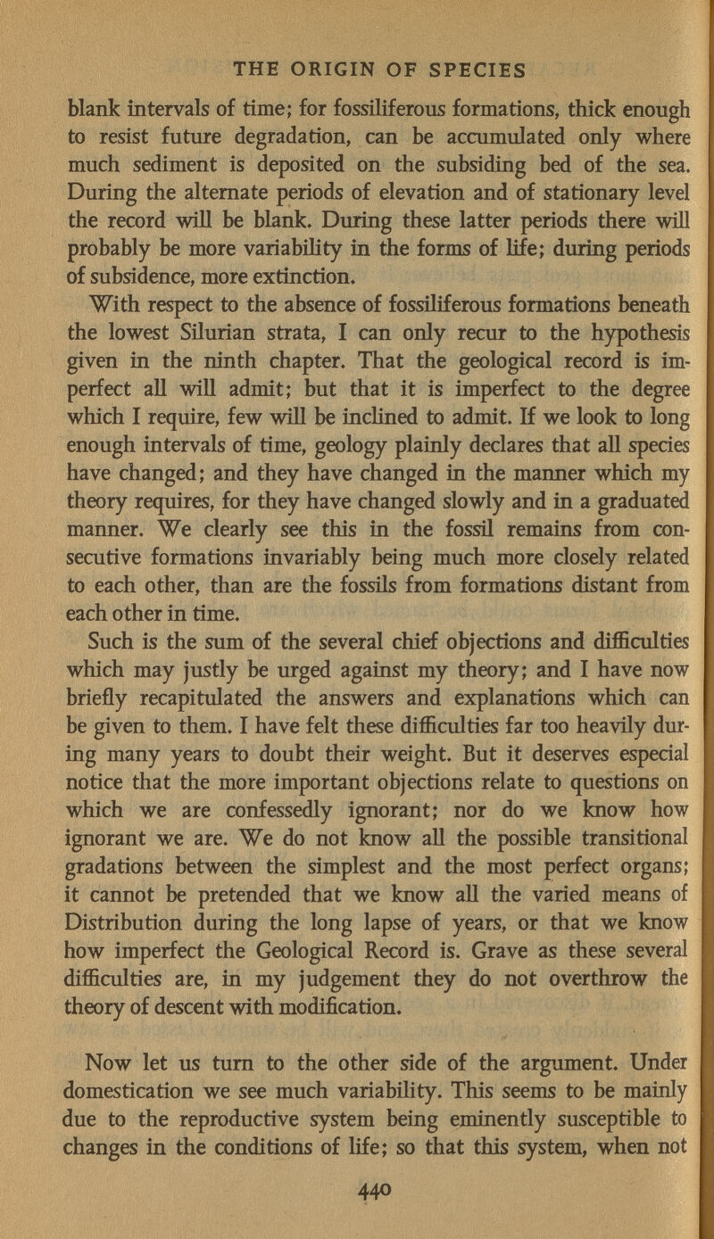 THE ORIGIN OF SPECIES blank intervals of time; for fossiliferous formations, thick enough to resist future degradation, can be accumulated only where much sediment is deposited on the subsiding bed of the sea. During the alternate periods of elevation and of stationary level the record will be blank. During these latter periods there will probably be more variability in the forms of life; during periods of subsidence, more extinction. With respect to the absence of fossiliferous formations beneath the lowest Silurian strata, I can only recur to the hypothesis given in the ninth chapter. That the geological record is im¬ perfect all wiU admit; but that it is imperfect to the degree which I require, few will be iucHned to admit. If we look to long enough intervals of time, geology plainly declares that all species have changed; and they have changed in the manner which my theory requires, for they have changed slowly and in a graduated manner. We clearly see this in the fossil remains from con¬ secutive formations invariably being much more closely related to each other, than are the fossils from formations distant from each other in time. Such is the sum of the several chief objections and difficulties which may justly be urged against my theory; and I have now briefly recapitulated the answers and explanatious which can be given to them. I have felt these difficulties far too heavily dur¬ ing many years to doubt their weight. But it deserves especial notice that the more important objections relate to questions on which we are confessedly ignorant; nor do we know how ignorant we are. We do not know all the possible transitional gradations between the simplest and the most perfect organs; it cannot be pretended that we know all the varied means of Distribution during the long lapse of years, or that we know how imperfect the Geological Record is. Grave as these several difficulties are, in my judgement they do not overthrow the theory of descent with modification. Now let us tum to the other side of the argument. Under domestication we see much variability. This seems to be mainly due to the reproductive system being eminently susceptible to changes in the conditions of life; so that this system, when not 440